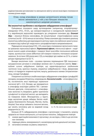 185
§
48.
Антропічний
вплив
на
атмосферу
радіоактивними речовинами та зменшення вмісту кисню внаслідок спалювання
палива різних видів.
Отже, склад атмосфери в умовах антропічного впливу почав
якісно змінюватися; у ній у все більших кількостях
накопичуються шкідливі речовини.
Які екологічні проблеми є наслідками забруднення атмосфери?
Руйнування озонового шару вуглеводнями (наприклад, хлорофторовуг-
леводнями CFCl3, CF2Cl2, що використовуються в холодильній промисловості
й у виробництві аерозолів) призводить до утворення озонових дір. Озонові
діри  –  локальні ділянки озоносфери, де концентрація стратосферного озону
істотно (на 40 – 50 %) менша за звичайну. Поява озонових дір становить реальну
екологічну небезпеку для відповідного регіону через послаблення захисту всьо-
го живого від згубної дії «жорсткого» ультрафіолетового випромінювання.
Підвищення концентрації СО2 і СН4 внаслідок спалювання органічного пали-
ва зумовлює парниковий ефект. Парниковий ефект, тепличний ефект – нагрі-
вання нижніх шарів атмосфери і поверхні Землі внаслідок поглинання водяною
парою, вуглекислим газом відбитого від поверхні планети теплового випромі-
нювання. За останні 200 років вміст СО2 в атмосфері зріс майже на 25 %, а темпе-
ратура підвищилася на 0,5 °С.
Викиди вихлопних газів – основна причина перевищення ГДК токсичних і
канцерогенних речовин в атмосфері великих міст й утворення смогів. Смог –
видиме сильне забруднення повітря, що характеризується поєднанням
часточок пилу, краплин туману, газуватих забруднювачів і диму. Джерелами
смогу є й продукти згоряння вугілля, мазуту, дизельного палива (тетраетилсви-
нець, оксиди Сульфуру).
Утворення кислотних опадів внаслідок забруднення атмосфери сульфур(IV)
оксидом, оксидами Нітрогену, хлороводнем. Кислотні опади – атмосферні опа-
ди, кислотність яких перевищує нормальне
значення (рН ≤ 5,5). Оксиди, що викидаються
в атмосферу внаслідок роботи ТЕС і автомо-
більних двигунів, сполучаються з атмосфер-
ною вологою й утворюють дрібні краплинки
сульфатної та нітратної кислот, що випадають
на поверхню Землі. Фільтруючись у ґрунті,
вода кислотних дощів забирає багато необ-
хідних біоелементів (Кальцію, Магнію, Калію,
Натрію). Їхнє місце займають токсичні метали,
що чинять негативну дію на видовий склад
редуцентів (іл. 75).
Близько 20 % забруднювачів атмосфери є мутагенами і становлять загрозу
здоров’ю не тільки нинішнього, а й наступних поколінь. Забруднення повітря:
1) 	 знижує адаптаційні можливості організму і, як наслідок, стійкість до негатив-
них чинників;
2) 	 підвищує рівень захворюваності, насамперед органів дихальної системи;
3)	 негативно впливає на рівень смертності.
Іл. 75. Ліс після кислотних опадів
Право для безоплатного розміщення підручника в мережі Інтернет має
Міністерство освіти і науки України http://mon.gov.ua/ та Інститут модернізації змісту освіти https://imzo.gov.ua
 