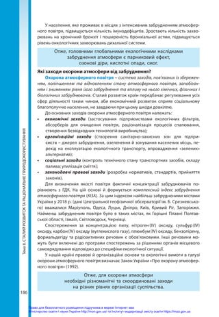 Тема
8.
СТАЛИЙ
РОЗВИТОК
ТА
РАЦІОНАЛЬНЕ
ПРИРОДОКОРИСТУВАННЯ
186
У населення, яке проживає в місцях з інтенсивним забрудненням атмосфер-
ного повітря, підвищується кількість імунодефіцитів. Зростають кількість захво-
рювань на хронічний бронхіт і поширеність бронхіальної астми, підвищується
рівень онкологічних захворювань дихальної системи.
Отже, головними глобальними екологічними наслідками
забруднення атмосфери є парниковий ефект,
озонові діри, кислотні опади, смог.
Які заходи охорони атмосфери від забруднення?
Охорона атмосферного повітря – система заходів, пов’язаних із збережен-
ням, поліпшенням та відновленням стану атмосферного повітря, запобіган-
ням і зниженням рівня його забруднення та впливу на нього хімічних, фізичних і
біологічних забруднювачів. Сталий розвиток країн передбачає регулювання усіх
сфер діяльності таким чином, аби економічний розвиток сприяв соціальному
благополуччю населення, не завдаючи при цьому шкоди довкіллю.
До основних заходів охорони атмосферного повітря належать:
•	 економічні заходи (застосування підприємствами екологічних фільтрів,
абсорберів для очищення повітря, раціоналізація процесів спалювання,
створення безвідходних технологій виробництва);
•	 організаційні заходи (створення санітарно-захисних зон для підпри-
ємств – джерел забруднення, озеленення й зонування населених місць, пе-
рехід на експлуатацію екологічного транспорту, впровадження «зелених»
альтернатив);
•	 соціальні заходи (контроль технічного стану транспортних засобів, складу
палива; утилізація сміття);
•	 законодавчі правові заходи (розробка нормативів, стандартів, прийняття
законів).
Для визначення якості повітря фактичні концентрації забруднювачів по-
рівнюють  з  ГДК. На цій основі й формується комплексний індекс забруднення
атмосферного повітря (КІЗА). За цим індексом найбільш забрудненими містами
України у 2018 р. (дані Центральної геофізичної обсерваторії ім. Б. Срезневсько-
го) вважалися Маріуполь, Одеса, Луцьк, Дніпро,  Київ, Кривий Ріг, Запоріжжя.
Найменш забрудненим повітря було в таких містах, як Горішні Плавні Полтав-
ської області, Ізмаїл, Світловодськ, Чернівці.
Спостереження за концентрацією пилу, нітроген 
(IV) оксиду, сульфур 
(IV)
оксиду, карбон (IV) оксиду (вуглекислого газу), плюмбум (IV) оксиду, бензопірену,
формальдегіду та радіоактивних речовин є обов’язковими. Інші речовини мо-
жуть бути включені до програми спостережень за рішенням органів місцевого
самоврядування відповідно до специфіки екологічної ситуації.
У нашій країні правові й організаційні основи та екологічні вимоги в галузі
охорони атмосферного повітря визначає Закон України «Про охорону атмосфер-
ного повітря» (1992).
Отже, для охорони атмосфери
необхідні різноманітні та скоординовані заходи
на різних рівнях організації суспільства.
Право для безоплатного розміщення підручника в мережі Інтернет має
Міністерство освіти і науки України http://mon.gov.ua/ та Інститут модернізації змісту освіти https://imzo.gov.ua
 