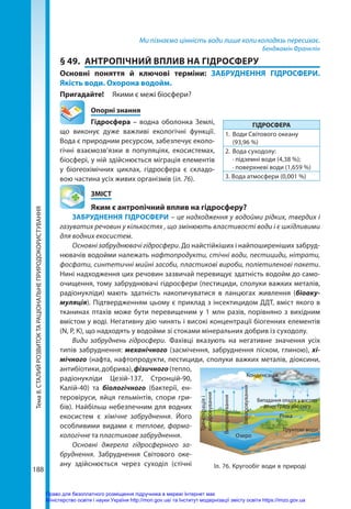 Тема
8.
СТАЛИЙ
РОЗВИТОК
ТА
РАЦІОНАЛЬНЕ
ПРИРОДОКОРИСТУВАННЯ
188
Ми пізнаємо цінність води лише коли колодязь пересихає.
Бенджамін Франклін
§ 49.	 АНТРОПІЧНИЙ ВПЛИВ НА ГІДРОСФЕРУ
Основні поняття й ключові терміни: ЗАБРУДНЕННЯ ГІДРОСФЕРИ.
Якість води. Охорона водойм.
Пригадайте! 	 Якими є межі біосфери?
	 Опорні знання
Гідросфера – водна оболонка Землі,
що виконує дуже важливі екологічні функції.
Вода є природним ре­
сурсом, забезпечує еколо-
гічні взаємозв’язки в популяціях, екосистемах,
біосфері, у ній здійснюється міграція елементів
у біогеохімічних циклах, гідросфера є складо-
вою частина усіх живих організмів (іл. 76).
	ЗМІСТ
	 Яким є антропічний вплив на гідросферу?
ЗАБРУДНЕННЯ ГІДРОСФЕРИ – це надходження у водойми рідких, твердих і
газуватих речовин у кількостях , що змінюють властивості води і є шкідливими
для водних екосистем.
Основні забруднювачі гідросфери. До найстійкіших і найпоширеніших забруд-
нювачів водойми належать нафтопродукти, стічні води, пестициди, нітрати,
фосфати, синтетичні мийні засоби, пластикові вироби, поліетиленові пакети.
Нині надходження цих речовин зазвичай перевищує здатність водойм до само-
очищення, тому забруднювачі гідросфери (пестициди, сполуки важких металів,
радіонукліди) мають здатність накопичуватися в ланцюгах живлення (біоаку­
муляція). Підтвердженням цьому є приклад з інсектицидом ДДТ, вміст якого в
тканинах птахів може бути перевищеним у 1 млн разів, порівняно з вихідним
вмістом у воді. Негативну дію чинять і високі концентрації біогенних елементів
(N, P, К), що надходять у водойми зі стоками мінеральних добрив із суходолу.
Види забруднень гідросфери. Фахівці вказують на негативне значення усіх
типів забруднення: механічного (засмічення, забруднення піском, глиною), хі­
мічного (нафта, нафтопродукти, пестициди, сполуки важких металів, діоксини,
антибіотики,добрива),фізичного(тепло,
радіонукліди Цезій-137, Стронцій-90,
Калій-40) та біологічного (бактерії, ен-
теровіруси, яйця гельмінтів, спори гри-
бів). Найбільш небезпечним для водних
екосистем є хімічне забруднення. Його
особливими видами є теплове, фарма-
кологічне та пластикове забруднення.
Основні джерела гідросферного за-
бруднення. Забруднення Світового оке-
ану здійснюється через суходіл (стічні
ГІДРОСФЕРА
1.	 Води Світового океану
(93,96 %)
2.	 Вода суходолу:
	 · підземні води (4,38 %);
	 · поверхневі води (1,659 %)
3. Вода атмосфери (0,001 %)
Іл. 76. Кругообіг води в природі
Транспірація
і
випаровування
Випаровування
Випаровування
Озеро
Річка
Ґрунтові води
Конденсація
Випадання опадів у вигляді
дощу, граду або снігу
Право для безоплатного розміщення підручника в мережі Інтернет має
Міністерство освіти і науки України http://mon.gov.ua/ та Інститут модернізації змісту освіти https://imzo.gov.ua
 