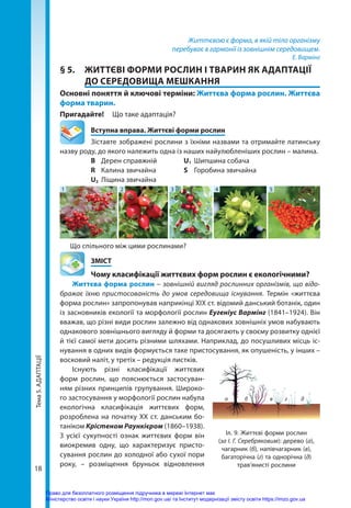 Тема
5.
АДАПТАЦІЇ
18
Життєвою є форма, в якій тіло організму
перебуває в гармонії із зовнішнім середовищем.
Е. Вармінг
§ 5.	 ЖИТТЄВІ ФОРМИ РОСЛИН І ТВАРИН ЯК АДАПТАЦІЇ
ДО СЕРЕДОВИЩА МЕШКАННЯ
Основні поняття й ключові терміни: Життєва форма рослин. Життєва
форма тварин.
Пригадайте! 	 Що таке адаптація?
	 Вступна вправа. Життєві форми рослин
Зіставте зображені рослини з їхніми назвами та отримайте латинську
назву роду, до якого належить одна із наших найулюбленіших рослин – малина.
		 B	 Дерен справжній 	 U1	 Шипшина собача
		 R	 Калина звичайна 	 S	 Горобина звичайна
		 U2	 Ліщина звичайна
1 2 3 4 5
Що спільного між цими рослинами?
	ЗМІСТ
	 Чому класифікації життєвих форм рослин є екологічними?
Життєва форма рослин – зовнішній вигляд рослинних організмів, що відо-
бражає їхню пристосованість до умов середовища існування. Термін «життєва
форма рослин» запропонував наприкінці XIX ст. відомий данський ботанік, один
із засновників екології та морфології рослин Еугеніус Вармінг (1841–1924). Він
вважав, що різні види рослин залежно від однакових зовнішніх умов набувають
однакового зовнішнього вигляду й форми та досягають у своєму розвитку однієї
й тієї самої мети досить різними шляхами. Наприклад, до посушливих місць іс-
нування в одних видів формується таке пристосування, як опушеність, у інших –
восковий наліт, у третіх – редукція листків.
Існують різні класифікації життєвих
форм рослин, що пояснюється застосуван-
ням різних принципів групування. Широко-
го застосування у морфології рослин набула
екологічна класифікація життєвих форм,
розроблена на початку XX ст. данським бо-
таніком Крістеном Раункієром (1860–1938).
З усієї сукупності ознак життєвих форм він
виокремив одну, що характеризує присто-
сування рослин до холодної або сухої пори
року, – розміщення бруньок відновлення
Іл. 9. Життєві форми рослин
(за І. Г. Серебряковим): дерево (а),
чагарник (б), напівчагарник (в),
багаторічна (г) та однорічна (д)
трав’янисті рослини
а б в г д
Право для безоплатного розміщення підручника в мережі Інтернет має
Міністерство освіти і науки України http://mon.gov.ua/ та Інститут модернізації змісту освіти https://imzo.gov.ua
 
