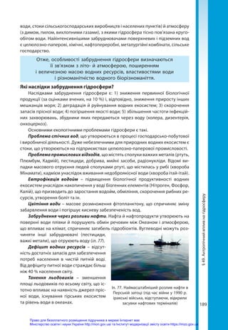 189
§
49.
Антропічний
вплив
на
гідросферу
води, стоки сільськогосподарських виробництв і населених пунктів) й атмо­сферу
(з димом, пилом, вихлопними газами), з якими гідросфера тісно пов’язана круго-
обігом води. Найінтенсивнішими забруднювачами поверхневих і підземних вод
є целюлозно-паперові, хімічні, нафтопереробні, металургійні комбінати, сільське
господарство.
Отже, особливості забруднення гідросфери визначаються
її зв’язком з літо- й атмосферою, поширенням
і величезною масою водних ресурсів, властивостями води
і різноманітністю водного біорізноманіття.
Які наслідки забруднення гідросфери?
Наслідками забруднення гідросфери є: 1) зниження первинної біологічної
продукції (за оцінками вчених, на 10 %) і, відповідно, зниження приросту інших
мешканців моря; 2) деградація й руйнування водних екосистем; 3) скорочення
запасів прісної води; 4) погіршення якості води; 5) збільшення частоти інфекцій-
них захворювань, збудники яких передаються через воду (холера, дизентерія,
онхоцеркоз).
Основними екологічними проблемами гідросфери є такі.
Проблема стічних вод, що утворюються в процесі господарсько-побутової
і виробничої діяльності. Дуже небезпечними для природних водних екосистем є
стоки, що утворюються на підприємствах целюлозно-паперової промисловості.
Проблема промислових відходів, що містять сполуки важких металів (ртуть,
Плюмбум, Кадмій), пестициди, добрива, мийні засоби, радіонукліди. Відомі ви-
падки масового отруєння людей сполуками ртуті, що містилась у рибі (хвороба
Мінамати), кадмієм унаслідок вживання недоброякісної води (хвороба ітай-ітай).
Евтрофікація водойм – підвищення біологічної продуктивності водних
екосистем унаслідок накопичення у воді біогенних елементів (Нітроген, Фосфор,
Калій), що призводить до заростання водойм, обміління, скорочення рибних ре-
сурсів, утворення боліт та ін.
Цвітіння води – масове розмноження фітопланктону, що спричиняє зміну
забарвлення води і погіршує кисневу забезпеченість вод.
Забруднення через розливи нафти. Нафта й нафтопродукти утворюють на
поверхні води плівки й порушують обмін речовин між Океаном і атмосферою,
що впливає на клімат, спричиняє загибель гідробіонтів. Вуглеводні можуть роз-
чиняти інші забруднювачі (пестициди,
важкі метали), що отруюють воду (іл. 77).
Дефіцит водних ресурсів – відсут-
ність достатніх запасів для забезпечення
потреб населення в чистій питній воді.
Від дефіциту питної води страждає більш
ніж 40 % населення світу.
Танення льодовиків – зменшення
площі льодовиків по всьому світу, що іс-
тотно впливає на наявність джерел пріс-
ної води, існування гірських екосистем
та рівень води в океанах.
Іл. 77. Наймасштабніший розлив нафти в
Перській затоці (під час війни у 1990 р.
іракські війська, відступаючи, відкрили
засувки нафтових терміналів)
Право для безоплатного розміщення підручника в мережі Інтернет має
Міністерство освіти і науки України http://mon.gov.ua/ та Інститут модернізації змісту освіти https://imzo.gov.ua
 