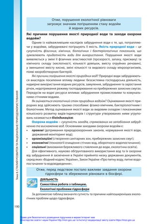Тема
8.
СТАЛИЙ
РОЗВИТОК
ТА
РАЦІОНАЛЬНЕ
ПРИРОДОКОРИСТУВАННЯ
190
Отже, порушення екологічної рівноваги
загрожує значним погіршенням стану водойм
й водних ресурсів.
Які причини порушення якості природної води та заходи охорони
водойм?
Одним із найважливішим наслідків забруднення води є те, що, потрапляю-
чи у водойми, забруднювачі погіршують її якість. Якість природної води – це
сукупність фізичних, хімічних, біологічних і бактеріологічних показників, що
зумовлюють придатність води для використання. Порушення якості води
виявляється у зміні її фізичних властивостей (прозорості, запаху, присмаку) та
хімічного складу (кислотності, кількості домішок, вмісту отруйних речовин),
у зменшенні вмісту кисню, зміні кількості та видового складу мікроорганізмів,
появі хвороботворних бактерій.
Які причини погіршення якості природних вод? Природні води забруднюють-
ся внаслідок посилення впливу людини: безсистемна господарська діяльність,
надмірне використання водних ресурсів, замулення, забруднення та заростання
річок, недотримання режиму господарювання на прибережних захисних смугах.
Передусім на водні ресурси впливає забруднення промисловими та комуналь-
ними стічними водами.
Як оцінюється екологічний стан природних водойм? Оцінювання якості при-
родних вод здійснюють трьома способами: фізико-хімічним, бактеріологічним і
біологічним. Метод оцінювання якості води за видовим складом і показниками
кількісного розвитку видів-індикаторів і структури утворюваних ними угрупо-
вань називається біоіндикацією.
Охорона водойм – сукупність заходів, спрямованих на запобігання забруд-
ненню та виснаженню вод. Основними заходами охорони водойм є:
•	 правові (дотримання природоохоронних законів, нормування якості води,
державний моніторинг вод);
•	 організаційні (створення санітарних зон, прибережних захисних смуг);
•	 економічні (технології очищення стічних вод, оборотного водопостачання);
•	 соціальні (виховання бережливого ставлення до води, екологічна освіта).
Для ефективного, науково обґрунтованого використання вод та їх охорони
від забруднення й засмічення в Україні прийнято низку державних документів,
серед яких «Водний кодекс України», Закон України «Про питну воду, питне водо-
постачання та водовідведення».
Отже, перед людством постало важливе завдання охорони
гідросфери та збереження рівноваги в біосфері.
	ДІЯЛЬНІСТЬ
	 Самостійна робота з таблицею.
	 Екологічні проблеми гідросфери
За допомогою таблиці визначте сутність та причини найпоширеніших еколо-
гічних проблем щодо гідросфери.
Право для безоплатного розміщення підручника в мережі Інтернет має
Міністерство освіти і науки України http://mon.gov.ua/ та Інститут модернізації змісту освіти https://imzo.gov.ua
 