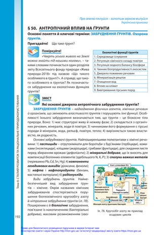 Тема
8.
СТАЛИЙ
РОЗВИТОК
ТА
РАЦІОНАЛЬНЕ
ПРИРОДОКОРИСТУВАННЯ
192
Про землю піклуйся – золотим зерном милуйся
Українська приказка
§ 50.	 АНТРОПІЧНИЙ ВПЛИВ НА ҐРУНТИ
Основні поняття й ключові терміни: ЗАБРУДНЕННЯ ҐРУНТІВ. Охорона
ґрунтів.
Пригадайте! 	 Що таке ґрунт?
	Поміркуйте!
«Чверть усього живого на Землі
можна знайти під нашими ногами», – та-
кими словами починається один розділів
звіту Всесвітнього фонду природи «Жива
природа-2018» під назвою «Що такого
особливого в ґрунті?». А справді, що тако-
го особливого в ґрунтах? Як позначаєть-
ся забруднення на екологічних функціях
ґрунтів?
	ЗМІСТ
	 Які основні джерела антропічного забруднення ґрунтів?
ЗАБРУДНЕННЯ ҐРУНТІВ – надходження фізичних агентів, хімічних речовин
й організмів, що змінюють властивості ґрунтів і порушують їхні функції. Особ­
ливості їхнього забруднення визначаються тим, що ґрунти – це біокосне тіло
природи. Воно: 1) має структурні живу й неживу фази; 2) складається з органіч-
них речовин, мінералів, води й повітря; 3) чинниками його формування є гірські
породи й мінерали, вода, рельєф, повітря, тепло; 4) вирізняється такою власти-
вістю, як родючість.
Основні забруднювачі ґрунтів. Найпоширенішими полютантами є хімічні речо-
вини: 1) пестициди – отрутохімікати для боротьби з бур’янами (гербіциди), кома-
хами (інсектициди), кліщами (акароциди), грибами (фунгіциди), для скидання листя
перед збиранням врожаю (дефоліанти); 2) мінеральні добрива, що їх вносять для
компенсації біогенних елементів (здебільшого N, K, P); 3) сполуки важких металів
(переважноPb,Cd,Sn,Hg);4)компоненти
газодимових викидів (діоксини, феноли);
5) нафта і нафтопродукти (бензин,
мастильні матеріали); 6) радіонукліди.
Види забруднень ґрунтів. Найне-
безпечніший вид забруднення ґрун-
тів  – хімічне. Окрім названих хімічних
забруднювачів спостерігаються пору-
шення біогеохімічного кругообігу азоту
й нітрогенне забруднення ґрунтів (іл. 78).
Поширеним є й біологічне забруднення,
пов'язане із накопиченням (бактеріальні
добрива), масовим розмноженням (хво-
Екологічні функції ґрунтів
1. Середовище існування
2. Регуляція хімічного складу повітря
3. Регуляція водного балансу біосфери
4. Чинник біопродуктивності екосистем
5. Джерело поживних речовин
6. Мінералізація решток
7. Очищення вод
8. Вплив на клімат
9. Вивітрювання гірських порід
Рослини
Амоній (NH4
+
)
Амоніфікація Нітрифікація
Фіксація азоту ґрунтових бактерій
Фіксація азоту в
кореневих буль-
бочках рослин
Асиміляція
Денітри-
фікуючі
бактерії
Редуценти
(бактерії та гриби) Нітри­
фікуючі
бактерії
Нітрати
(NO3
–
)
Нітрити
(NO2
–
)
Азот у атмосфері (N2)
N2
Іл. 78. Кругообіг азоту як приклад
осадових циклів
Право для безоплатного розміщення підручника в мережі Інтернет має
Міністерство освіти і науки України http://mon.gov.ua/ та Інститут модернізації змісту освіти https://imzo.gov.ua
 