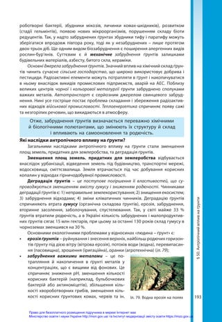 193
§
50.
Антропічний
вплив
на
ґрунти
роботворні бактерії, збудники мікозів, личинки комах-шкідників), розвитком
(стадії гельмінтів), появою нових мікроорганізмів, порушенням складу біоти
редуцентів. Так, у надто забруднених ґрунтах збудники тифу і паратифу можуть
зберігатися впродовж півтора року, тоді як у незабруднених – лише протягом
двох-трьох діб. Ще одним видом біозабруднення є поширення алергенних видів
рослин-бур’янів. Суттєвим є й механічне забруднення ґрунтів залишками
будівельних матеріалів, азбесту, битого скла, кераміки.
Основні джерела забруднення ґрунтів. Значний вплив на хімічний склад ґрун-
тів чинить сучасне сільське господарство, що широко використовує добрива і
пестициди. Радіоактивні елементи можуть потрапляти в ґрунт і накопичуватися
в ньому внаслідок викидів промислових підприємств, аварій на АЕС. Поблизу
великих центрів чорної і кольорової металургії ґрунти забруднено сполуками
важких металів. Автотранспорт є серйозним джерелом свинцевого забруд-
нення. Нині усе гостріше постає проблема складання і збереження радіоактив-
них відходів військової промисловості. Теплоенергетика спричиняє появу сажі
та незгорілих речовин, що викидаються в атмосферу.
Отже, забруднення ґрунтів визначається переважно хімічними
й біологічними полютантами, що змінюють їх структуру й склад
і впливають на самооновлення та родючість.
Які наслідки антропічного впливу на ґрунти?
Загальними наслідками антропічного впливу на ґрунти стали зменшення
площ земель, придатних для землеробства, та деградація ґрунтів.
Зменшення площ земель, придатних для землеробства відбувається
внаслідок урбанізації, відведення земель під будівництво, транспортні мережі,
водосховища, сміттєзвалища. Земля втрачається під час добування корисних
копалин у відходах гірничодобувної промисловості.
Деградація ґрунтів – це поступове погіршення її властивостей, що су-
проводжується зменшенням вмісту гумусу і зниженням родючості. Чинниками
деградації ґрунтів є: 1) неправильне землекористування; 2) знищення екосистем;
3)  забруднення відходами; 4) зміни кліматичних чинників. Деградацію ґрунтів
спричиняють втрата гумусу (органічна складова ґрунтів), ерозія, забруднення,
вторинне засолення, заболочування, спустелювання. Так, у світі майже 33  %
ґрунтів втратили родючість, а в Україні кількість забруднених і малопродуктив-
них ґрунтів сягає 15 млн гектарів, при цьому за останні 130 років склад гумусу в
чорноземах зменшився на 30 %.
Основними екологічними проблемами у відносинах «людина – ґрунт» є:
•	 ерозія ґрунтів – руйнування і знесення верхніх, найбільш родючих горизон-
тів ґрунту під дією вітру (вітрова ерозія), потоків води (водна), перевипасан-
ня (пасовищна), зрошення (іригаційна), оранки (агротехнічна) (іл. 79);
•	 забруднення важкими металами – це по-
трапляння й накопичення в ґрунті металів у
концентраціях, що є вищими від фонових. Це
спричиняє зниження рН, зменшення кількості
корисних бактерій (наприклад, бульбочкових
бактерій або актиноміцетів), збільшення кіль-
кості хвороботворних грибів, зменшення кіль-
кості корисних ґрунтових комах, червів та ін. Іл. 79. Водна ерозія на полях
Право для безоплатного розміщення підручника в мережі Інтернет має
Міністерство освіти і науки України http://mon.gov.ua/ та Інститут модернізації змісту освіти https://imzo.gov.ua
 