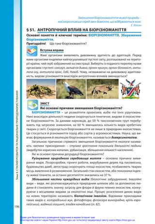Тема
8.
СТАЛИЙ
РОЗВИТОК
ТА
РАЦІОНАЛЬНЕ
ПРИРОДОКОРИСТУВАННЯ
196
Зменшення біорізноманіття живої природи –
найзагрозливіша серед змін довкілля, що відбуваються нині.
Е. Уїлсон
§ 51.	 АНТРОПІЧНИЙ ВПЛИВ НА БІОРІЗНОМАНІТТЯ
Основні поняття й ключові терміни: БІОРІЗНОМАНІТТЯ. Збереження
біорізноманіття.
Пригадайте! 	 Що таке біорізноманіття?
	 Вступна вправа
Живі організми виявляють дивовижну здатність до адаптацій. Перед
вами організми-ендеміки найпосушливішої пустелі світу, розташованої на терито-
рії країни, чий герб зображений на ілюстрації. Виберіть із поданого переліку назви
організмів і пустелі: саксаул, вельвічія дивна, орлан-крикун, орлан-білохвіст, анти-
лопа гну, антилопа орікс, Гобі, Наміб. Чому, незважаючи на дивовижну адаптова-
ність, видове різноманіття внаслідок антропічних впливів зменшується?
	ЗМІСТ
	 Які основні причини зменшення біорізноманіття?
БІОРІЗНОМАНІТТЯ – це розмаїття організмів, видів та їхніх угруповань.
Нині внаслідок діяльності людини скорочується генетичне, видове й екосистем-
не біорізноманіття. За даними науковців, до 50 % таксономічних груп перебу-
вають під загрозою зникнення, на 60 % зменшилась кількість видів хребетних
тварин у світі. Скорочується біорізноманіття не лише в природних екосистемах.
Це стосується й різноманіття порід або сортів у агроекосистемах. Наука, що ви-
вчає формування й еволюцію біорізноманіття, називається диверсикологією.
Загальною причиною стрімкого зменшення біорізноманіття екологи назива-
ють «велике прискорення» – стрімке зростання показників діяльності людини
(видобуток корисних копалин, урбанізація, збільшення кількості населення).
Які ж основні причини деградації біорізноманіття?
Руйнування природного середовища життя – основна причина вими-
рання видів. Лісорозробки, гірничі роботи, вирубування дерев під пасовиська,
будівництво дамб, автострад скорочують площі екосистем, позбавляють тварин
місць живлення й розмноження. Загальний стан екосистем, або показники індек-
су живої планети, за останні десятиліття знизились на 37 %.
Збільшення частки чужорідних видів (біологічне забруднення). Інвазійні
види – види, які розповсюджуються природним шляхом або за допомогою лю-
дини й становлять значну загрозу для флори й фауни певних екосистем, конку-
руючи з місцевими видами за екологічні ніші. Процес розселення диких видів
на нових територіях називають біологічною інвазією. Відомими прикладами
таких видів є: колорадський жук, фітофтора, філоксера виноградна, кріль євро-
пейський, водяний гіацинт, елодея канадська (іл. 82).
Право для безоплатного розміщення підручника в мережі Інтернет має
Міністерство освіти і науки України http://mon.gov.ua/ та Інститут модернізації змісту освіти https://imzo.gov.ua
 