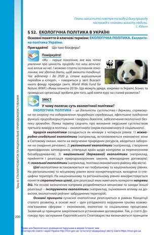 Тема
8.
СТАЛИЙ
РОЗВИТОК
ТА
РАЦІОНАЛЬНЕ
ПРИРОДОКОРИСТУВАННЯ
200
Плани захистити повітря та воду й дику природу
насправді є планами захисту людини.
С. Юдалл
§ 52.	 ЕКОЛОГІЧНА ПОЛІТИКА В УКРАЇНІ
Основні поняття й ключові терміни: ЕКОЛОГІЧНА ПОЛІТИКА. Екологіч-
на політика України.
Пригадайте! 	 Що таке біосфера?
	Поміркуйте!
«Ми – перше покоління, яке має чітке
уявлення про цінність природи та наш величез-
ний вплив на неї. І можемо стати останнім поко-
лінням, яке здатне діяти, щоб змінити тенденції.
Час відтепер і до 2020 р. стане вирішальним
періодом в історії», – говориться у звіті Всесвіт-
нього фонду природи (англ. World Wide Fund for
Nature, WWF) «Жива планета-2018». Що можуть уряди, зокрема і в Україні, бізнес та
громадські організації зробити для того, щоб взяти курс на сталий розвиток?
	ЗМІСТ
	 У чому полягає суть екологічної політики?
ЕКОЛОГІЧНА ПОЛІТИКА – це діяльність суспільства і держави, спрямова-
на на охорону та оздоровлення природного середовища, ефективне поєднання
функцій природокористування і охорони довкілля, забезпечення екологічної без-
пеки громадян. Поява терміну свідчить про визнання людським суспільством
третього виміру в політиці – екологічного (окрім економічного й соціального).
Ієрархія екополітики складається як мінімум з чотирьох рівнів: 1) міжна­
родно-глобальної екополітики (наприклад, встановлюються економічні зони
в Світовому океані, квоти на вилучення природних ресурсів, вводяться заборо-
ни на скидання речовин); 2) регіональної екополітики (наприклад, створення
прикордонних заповідників, співпраця країн щодо контролю за перенесенням
біозабруднювачів); 3) національної (державної) екополітики (наприклад,
прийняття і реалізація природоохоронних законів, міжнародних договорів);
4) локальної екополітики (наприклад, політика економічного району або міста).
Цілі екополітики встановлюються на глобальному та національному рівнях.
На регіональному та місцевому рівнях вони конкретизуються, виходячи із спе-
цифіки території. На національному та регіональному рівнях використовується
поняття стратегічних цілей, для реалізації яких намічають конкретні напрями
дій. На основі визначених напрямів розробляються механізми та заходи їхньої
реалізації – інструменти екополітики (наприклад, оцінювання впливу на до-
вкілля, екологічний рейтинг забруднених територій).
Основні принципи сучасної екополітики реалізуються в рамках Концепції
сталого розвитку, в основі якої – ідея узгодженого керування трьома взаємо-
пов’язаними сферами – економікою, екологією та соціальними процесами.
Зазвичай ці принципи закріплюються установчими договорами. Так, у статті До-
говору про заснування Європейського Співтовариства визначаються принципи
Право для безоплатного розміщення підручника в мережі Інтернет має
Міністерство освіти і науки України http://mon.gov.ua/ та Інститут модернізації змісту освіти https://imzo.gov.ua
 
