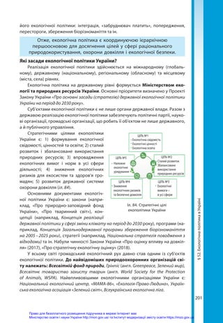 201
§
52.
Екологічна
політика
в
Україні
його екологічної політики: інтеграція, «забруднювач платить», попередження,
перестороги, збереження біорізноманіття та ін.
Отже, екологічна політика є координуючою ієрархічною
першоосновою для досягнення цілей у сфері раціонального
природокористування, охорони довкілля і екологічної безпеки.
Які засади екологічної політики України?
Реалізація екологічної політики здійснюється на міжнародному (глобаль-
ному), державному (національному), регіональному (обласному) та місцевому
(міста, села) рівнях.
Екологічна політика на державному рівні формується Міністерством еко-
логії та природних ресурсів України. Основні пріоритети визначено у Проекті
Закону України «Про основні засади (стратегію) державної екологічної політики
України на період до 2030 року».
Суб’єктами екологічної політики є не лише органи державної влади. Разом з
державою реалізацію екологічної політики забезпечують політичні партії, науко-
ві організації, громадські організації, що робить її об’єктом не лише державного,
а й публічного управління.
Стратегічними цілями екополітики
України є: 1) формування екологічної
свідомості, цінностей та освіти; 2) сталий
розвиток і збалансоване використання
природних ресурсів; 3) впровадження
екологічних вимог і норм в усі сфери
діяльності; 4) зниження екологічних
ризиків для екосистем та здоров'я гро-
мадян; 5) розвиток державної системи
охорони довкілля (іл. 84).
Основними документами екологіч-
ної політики України є: закони (напри-
клад, «Про природно-заповідний фонд
України», «Про тваринний світ»), кон-
цепції (наприклад, Концепція реалізації
державної політики у сфері зміни клімату на період до 2030 року), програми (на-
приклад, Концепція Загальнодержавної програми збереження біорізноманіття
на 2005 – 2025 роки), стратегії (наприклад, Національна стратегія поводження з
відходами) та ін. Набули чинності Закони України «Про оцінку впливу на довкіл-
ля» (2017), «Про стратегічну екологічну оцінку» (2018).
У всьому світі громадський екологічний рух давно став одним із суб’єктів
екологічної політики. До найвідоміших природоохоронних організацій сві-
ту належать: Всесвітній фонд природи, Грінпіс (англ. Greenpeace, Зелений мир),
Всесвітнє товариство захисту тварин (англ. World Society for the Protection
of Animals, WSPA). Найвпливовішими екологічними організаціями України є:
Національний екологічний центр, «МАМА-86», «Екологія-Право-Людина», Україн-
ська екологічна асоціація «Зелений світ», Всеукраїнська екологічна ліга.
Зниження
екологічних ризиків
та безпечне довкілля
ЦІЛЬ №4
Екологічні
вимоги –
в усі сфери
ЦІЛЬ №3
ЦІЛЬ №1
Екологічна свідомість
Екологічні цінності
Екологічна освіта
Сталий розвиток
Збалансоване
використання
природних ресурсів
Належне
екологічне
урядування
ЦІЛЬ №2
ЦІЛЬ №5
№4
С
З
е
я
Іл. 84. Стратегічні цілі
екополітики України
Право для безоплатного розміщення підручника в мережі Інтернет має
Міністерство освіти і науки України http://mon.gov.ua/ та Інститут модернізації змісту освіти https://imzo.gov.ua
 