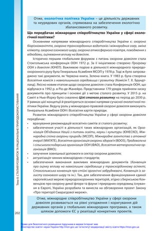 Тема
8.
СТАЛИЙ
РОЗВИТОК
ТА
РАЦІОНАЛЬНЕ
ПРИРОДОКОРИСТУВАННЯ
202
Отже, екологічна політика України – це діяльність державних
та неурядових органів, спрямована на забезпечення екологічно
збалансованого розвитку.
Що передбачає міжнародне співробітництво України у сфері еколо-
гічної політики?
Основними напрямами міжнародного співробітництва України є: охорона
біорізноманіття, охорона транскордонних водотоків і міжнародних озер, зміна
клімату, охорона озонового шару, охорона атмосферного повітря, поводження з
відходами, оцінювання впливу на довкілля.
Історично першим глобальним форумом з питань охорони довкілля стала
Стокгольмська конференція ООН 1972 р. За її ініціативою створено Програму
ООН з довкілля (ЮНЕП). Важливою подією в діяльності міжнародного природо-
охоронного руху була Генеральна Асамблея МСОП у 1978 р. Тоді ж було запрова-
джено такі документи, як Червона книга, Зелена книга. У 1983 р. була створена
Всесвітня комісія з навколишнього середовища і розвитку (Комісія Г. Х. Брундт-
ланд). Якісно новим етапом щодо охорони довкілля стала Конференція ООН, що
відбулася в 1992 р. в Ріо-де-Жанейро. Представники 179 урядів прийняли низку
документів про принципи і основні дії з метою сталого розвитку. У 2015 р. на
Саміті в Нью-Йорку було схвалено Цілі сталого розвитку на період до 2030 р.
У рамках цієї концепції й реалізуються основні напрями сучасної екологічної по-
літики України. Ведучу роль у міжнародно-правовій охороні довкілля виконують
Генеральна Асамблея ООН і Всесвітня хартія природи.
Розвиток міжнародного співробітництва України у сфері охорони довкілля
передбачає:
•	 врахування рекомендацій всесвітніх самітів зі сталого розвитку;
•	 забезпечення участі в діяльності таких міжнародних організацій, як Орга-
нізація Об'єднаних Націй з питань освіти, науки і культури (ЮНЕСКО), Між-
народна спілка охорони природи (МСОП), Міжнародне агентство з атомної
енергії (МАГАТЕ), Всесвітня організація охорони здоров'я (ВООЗ), Продовольча
і сільськогосподарська організація ООН (ФАО), Всесвітня метеорологічна ор-
ганізація (ВМО);
•	 залучення зовнішньої допомоги в сектор охорони довкілля;
•	 актуалізація чинних міжнародних стандартів;
•	 забезпечення виконання важливих міжнародних документів (Конвенція
про оцінку впливу на навколишнє середовище у транскордонному аспекті,
Стокгольмська конвенція про стійкі органічні забруднювачі, Конвенція із за-
хисту озонового шару та ін.). Так, для забезпечення функціонування єдиної
європейської мережі природоохоронних територій, згідно з Бернською Кон-
венцією про охорону дикої флори та фауни і природних середовищ існуван-
ня в Європі, Україна розробила та винесла на обговорення проект Закону
«Про території Смарагдової мережі».
Отже, міжнародне співробітництво України у сфері охорони
довкілля розвивається на рівні узгодження і коригування дій
державних органів у глобальних міжнародних програмах, а також
шляхом допомоги ЄС у реалізації конкретних проектів.
Право для безоплатного розміщення підручника в мережі Інтернет має
Міністерство освіти і науки України http://mon.gov.ua/ та Інститут модернізації змісту освіти https://imzo.gov.ua
 