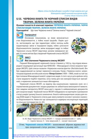 Тема
8.
СТАЛИЙ
РОЗВИТОК
ТА
РАЦІОНАЛЬНЕ
ПРИРОДОКОРИСТУВАННЯ
204
Зброя, сітки та бульдозери: сьогодні старі загрози все ще
домінують серед чинників знищення видів.
Зі звіту «Жива планета-2018»
§ 53.	 ЧЕРВОНА КНИГА ТА ЧОРНИЙ СПИСОК ВИДІВ
ТВАРИН. ЗЕЛЕНА КНИГА УКРАЇНИ
Основні поняття й ключові терміни: ЧЕРВОНА КНИГА УКРАЇНИ. ЧОРНІ
СПИСКИ ВИДІВ ТВАРИН. ЗЕЛЕНА КНИГА УКРАЇНИ.
Пригадайте! 	 Що таке Червона книга? Зелена книга? Чорний список?
	Поміркуйте!
Основним показником, за яким визначається
стан біорізноманіття, є Індекс живої природи. Окрім цьо-
го, застосовують ще три індикатори: індекс оселищ видів
(характеризує зміни в поширенні видів), індекс цілісності
біо­різноманіття (аналізує зміни всередині виду) та індекс
Червоного списку МСОП (відстежує ризики вимирання ви-
дів). А з якою метою був створений Червоний список МСОП?
	ЗМІСТ
	 Яке значення Червоного списку МСОП?
Перший Міжнародний червоний список з’явився у 1953 р. під егідою міжна-
родної неурядової організації при ЮНЕСКО – Міжнародної спілки охорони при-
роди (МСОП). Цей список назвали «Червоною книгою фактів» (Red data book). Він
був надрукований на папері червоного кольору. Назву «Червона книга» запро-
понував відомий англійський еколог Пітер Скотт (1909 – 1989), який на той час
був головою Міжнародної комісії з рідкісних видів. Із того часу в усіх країнах світу
стали видавати подібні переліки, хоча папір для них використовується звичай-
ний, а червоною залишається лише обкладинка.
Червоний список МСОП, на відміну від національних червоних книг, не є
нормативним документом і жодна держава не зобов’язана виконувати її вимоги.
Але завдяки авторитету МСОП вона досі є одним із найважливіших документів
для охорони видів. Червоний писок МСОП побудовано на критеріях оцінювання
статусу видів і ризику їхнього зникнення. Аналіз найпоширеніших загроз для по-
над 8500 видів із Червоного списку дав змогу виявити основні чинники знижен-
ня біорізноманіття. Ними все ще залишаються надмірна експлуатація територій
та сільське господарство (іл. 85).
Іл. 85. Види Червоного списку МСОП: 1 – казуар шоломоносний; 2 – ірбіс;
3 – горила гірська; 4 – тигр амурський; 5 – носоріг яванський
1 2 3 4 5
Отже, Червоний список МСОП – всеосяжний збірник відомостей
про охоронний статус рослин і тварин в усьому світі.
Право для безоплатного розміщення підручника в мережі Інтернет має
Міністерство освіти і науки України http://mon.gov.ua/ та Інститут модернізації змісту освіти https://imzo.gov.ua
 