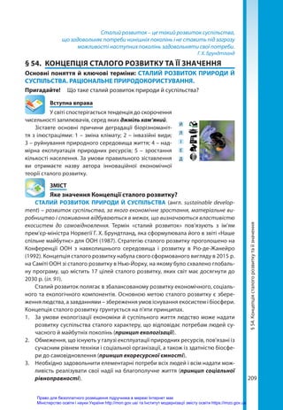 209
Сталий розвиток – це такий розвиток суспільства,
що задовольняє потреби нинішніх поколінь і не ставить під загрозу
можливості наступних поколінь задовольняти свої потреби.
Г. Х. Брундтланд
§ 54.	 КОНЦЕПЦІЯ СТАЛОГО РОЗВИТКУ ТА ЇЇ ЗНАЧЕННЯ
Основні поняття й ключові терміни: СТАЛИЙ РОЗВИТОК ПРИРОДИ Й
СУСПІЛЬСТВА. РАЦІОНАЛЬНЕ ПРИРОДОКОРИСТУВАННЯ.
Пригадайте! 	 Що таке сталий розвиток природи й суспільства?
	 Вступна вправа
У світі спостерігається тенденція до скорочення
чисельності запилювачів, серед яких джміль кам’яний.
Зіставте основні причини деградації біорізноманіт-
тя з ілюстраціями: 1 – зміна клімату; 2 – інвазійні види;
3 – руйнування природного середовища життя; 4 – над-
мірна експлуатація природних ресурсів; 5 – зростання
кількості населення. За умови правильного зіставлення
ви отримаєте назву автора інноваційної економічної
тео­
рії сталого розвитку.
	ЗМІСТ
	 Яке значення Концепції сталого розвитку?
СТАЛИЙ РОЗВИТОК ПРИРОДИ Й СУСПІЛЬСТВА (англ. sustainable develop­
ment) – розвиток суспільства, за якого економічне зростання, матеріальне ви-
робництво і споживання відбуваються в межах, що визначаються властивістю
екосистем до самовідновлення. Термін «сталий розвиток» пов’язують з ім’ям
прем’єр-міністра Норвегії Г. Х. Брундтланд, яка сформулювала його в звіті «Наше
спільне майбутнє» для ООН (1987). Стратегію сталого розвитку проголошено на
Конференції ООН з навколишнього середовища і розвитку в Ріо-де-Жанейро
(1992). Концепція сталого розвитку набула свого сформованого вигляду в 2015 р.
на Саміті ООН зі сталого розвитку в Нью-Йорку, на якому було схвалено глобаль-
ну програму, що містить 17 цілей сталого розвитку, яких світ має досягнути до
2030 р. (іл. 91).
Сталий розвиток полягає в збалансованому розвитку економічного, соціаль-
ного та екологічного компонентів. Основною метою сталого розвитку є збере-
ження людства, а завданнями – збереження умов існування екосистем і біосфери.
Концепція сталого розвитку ґрунтується на п'яти принципах.
1.	 За умови екологізації економіки й суспільного життя людство може надати
розвитку суспільства сталого характеру, що відповідає потребам людей су-
часного й майбутніх поколінь (принцип екологізації).
2.	 Обмеження, що існують у галузі експлуатації природних ресурсів, пов'язані із
сучасним рівнем техніки і соціальної організації, а також із здатністю біосфе-
ри до самовідновлення (принцип екоресурсної ємності).
3.	 Необхідно задовольнити елементарні потреби всіх людей і всім надати мож-
ливість реалізувати свої надії на благополучне життя (принцип соціальної
рівноправності).
Й
Л
І
Е
Д
§
54.
Концепція
сталого
розвитку
та
її
значення
Право для безоплатного розміщення підручника в мережі Інтернет має
Міністерство освіти і науки України http://mon.gov.ua/ та Інститут модернізації змісту освіти https://imzo.gov.ua
 