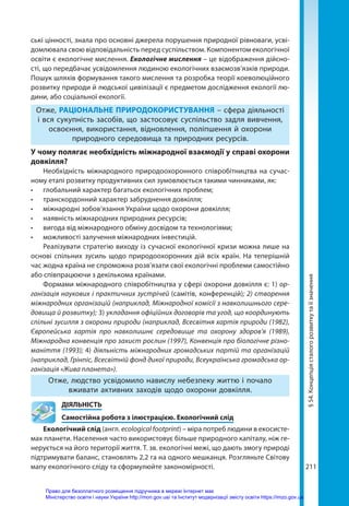 211
§
54.
Концепція
сталого
розвитку
та
її
значення
ські цінності, знала про основні джерела порушення природної рівноваги, усві-
домлювала свою відповідальність перед суспільством. Компонентом екологічної
освіти є екологічне мислення. Екологічне мислення – це відображення дійсно-
сті, що передбачає усвідомлення людиною екологічних взаємозв’язків природи.
Пошук шляхів формування такого мислення та розробка теорії коеволюційного
розвитку природи й людської цивілізації є предметом дослідження екології лю-
дини, або соціальної екології.
Отже, РАЦІОНАЛЬНЕ ПРИРОДОКОРИСТУВАННЯ – сфера діяльності
і вся сукупність засобів, що застосовує суспільство задля вивчення,
освоєння, використання, відновлення, поліпшення й охорони
природного середовища та природних ресурсів.
У чому полягає необхідність міжнародної взаємодії у справі охорони
довкілля?
Необхідність міжнародного природоохоронного співробітництва на сучас-
ному етапі розвитку продуктивних сил зумовлюється такими чинниками, як:
•	 глобальний характер багатьох екологічних проблем;
•	 транскордонний характер забруднення довкілля;
•	 міжнародні зобов’язання України щодо охорони довкілля;
•	 наявність міжнародних природних ресурсів;
•	 вигода від міжнародного обміну досвідом та технологіями;
•	 можливості залучення міжнародних інвестицій.
Реалізувати стратегію виходу із сучасної екологічної кризи можна лише на
основі спільних зусиль щодо природоохоронних дій всіх країн. На теперішній
час жодна країна не спроможна розв’язати свої екологічні проблеми самостійно
або співпрацюючи з декількома країнами.
Формами міжнародного співробітництва у сфері охорони довкілля є: 1) ор-
ганізація наукових і практичних зустрічей (самітів, конференцій); 2) створення
міжнародних організацій (наприклад, Міжнародної комісії з навколишнього сере-
довища й розвитку); 3) укладання офіційних договорів та угод, що координують
спільні зусилля з охорони природи (наприклад, Всесвітня хартія природи (1982),
Європейська хартія про навколишнє середовище та охорону здоров'я (1989),
Міжнародна конвенція про захист рослин (1997), Конвенція про біологічне різно-
маніття (1993); 4) діяльність міжнародних громадських партій та організацій
(наприклад, Грінпіс, Все­світній фонд дикої природи, Всеукраїнська громадська ор-
ганізація «Жива планета»).
Отже, людство усвідомило навислу небезпеку життю і почало
вживати активних заходів щодо охорони довкілля.
	ДІЯЛЬНІСТЬ
	 Самостійна робота з ілюстрацією. Екологічний слід
Екологічний слід (англ. ecological footprint) – міра потреб людини в екосисте-
мах планети. Населення часто використовує більше природного капіталу, ніж ге-
нерується на його території життя. Т. зв. екологічні межі, що дають змогу природі
підтримувати баланс, становлять 2,2 га на одного мешканця. Розгляньте Світову
мапу екологічного сліду та сформулюйте закономірності.
Право для безоплатного розміщення підручника в мережі Інтернет має
Міністерство освіти і науки України http://mon.gov.ua/ та Інститут модернізації змісту освіти https://imzo.gov.ua
 