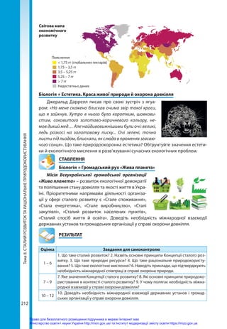 Тема
8.
СТАЛИЙ
РОЗВИТОК
ТА
РАЦІОНАЛЬНЕ
ПРИРОДОКОРИСТУВАННЯ
212
Біологія + Естетика. Краса живої природи й охорона довкілля
Джеральд Даррелл писав про свою зустріч з ягуа-
ром: «На мене скажено блискав очима звір такої краси,
що я зойкнув. Хутро в нього було коротким, шовкови-
стим, соковитого золотаво-коричневого кольору, не-
мов дикий мед… Але найдивовижнішими були очі: великі,
ледь розкосі на золотавому писку... Очі зелені, точно
листи під льодом, блискали, як слюда в променях згасаю-
чого сонця». Що таке природоохоронна естетика? Обґрунтуйте значення естети-
ки й екологічного мислення в розв’язуванні сучасних екологічних проблем.
СТАВЛЕННЯ
Біологія + Громадський рух «Жива планета»
Місія Всеукраїнської громадської організації
«Жива планета» – розвиток екологічної демократії
та поліпшення стану довкілля та якості життя в Укра-
їні. Пріоритетними напрямами діяльності організа-
ції у сфері сталого розвитку є «Стале споживання»,
«Стала енергетика», «Стале виробництво», «Сталі
закупівлі», «Сталий розвиток населених пунктів»,
«Сталий спосіб життя й освіта». Доведіть необхідність міжнародної взаємодії
державних установ та громадських організації у справі охорони довкілля.
	РЕЗУЛЬТАТ
Оцінка Завдання для самоконтролю
1 – 6
1. Що таке сталий розвиток? 2. Назвіть основні принципи Концепції сталого роз-
витку. 3. Що таке природні ресурси? 4. Що таке раціональне природокористу-
вання? 5. Що таке екологічне мислення? 6. Наведіть приклади, що підтверджують
необхідність міжнародної співпраці в справі охорони природи.
7 – 9
7. Яке значення Концепції сталого розвитку? 8. Які основні принципи природоко-
ристування в контексті сталого розвитку? 9. У чому полягає необхідність міжна-
родної взаємодії у справі охорони довкілля?
10 – 12
10. Доведіть необхідність міжнародної взаємодії державних установ і громад-
ських організації у справі охорони довкілля.
Пояснення
< 1,75 гг (глобальних гектарів)
1,75 – 3,5 гг
3,5 – 5,25 гг
5,25 – 7 гг
> 7 гг
Недостатньо даних
Світова мапа
економічного
розвитку
Право для безоплатного розміщення підручника в мережі Інтернет має
Міністерство освіти і науки України http://mon.gov.ua/ та Інститут модернізації змісту освіти https://imzo.gov.ua
 