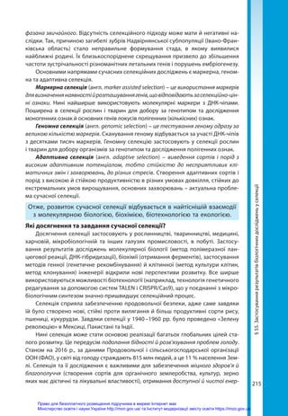 215
215
фазана звичайного. Відсутність селекційного підходу може мати й негативні на-
слідки. Так, причиною загибелі зубрів Надвірнянської субпопуляції (Івано-Фран-
ківська область) стало неправильне формування стада, в якому виявилися
найближчі родичі. Їх близькоспоріднене схрещування призвело до збільшення
частоти зустрічальності різноманітних летальних генів і порушень ембріогенезу.
Основними напрямами сучасних селекційних досліджень є маркерна, геном-
на та адаптивна селекція.
Маркерна селекція (англ. marker assisted selection) – це використання маркерів
длявизначеннянаявностійрозташуваннягенів,щовідповідаютьзаселекційно-цін-
ні ознаки. Нині найширше використовують молекулярні маркери з ДНК-чіпами.
Поширена в селекції рослин і тварин для добору за генотипом та дослідження
моногенних ознак й основних генів локусів полігенних (кількісних) ознак.
Геномна селекція (англ. genomic selection) – це тестування геному одразу за
великою кількістю маркерів. Сканування геному відбувається за участі ДНК-чіпів
з десятками тисяч маркерів. Геномну селекцію застосовують у селекції рослин
і тварин для добору організмів за генотипом та дослідження полігенних ознак.
Адаптивна селекція (англ. adaptive selection) – виведення сортів і порід з
високим адаптивним потенціалом, тобто стійкістю до несприятливих клі-
матичних змін і захворювань, до різних стресів. Створення адаптивних сортів і
порід з високою й стійкою продуктивністю в різних умовах довкілля, стійких до
екстремальних умов вирощування, основних захворювань – актуальна пробле-
ма сучасної селекції.
Отже, розвиток сучасної селекції відбувається в найтіснішій взаємодії
з молекулярною біологією, біохімією, біотехнологією та екологією.
Які досягнення та завдання сучасної селекції?
Досягнення селекції застосовують у рослинництві, тваринництві, медицині,
харчовій, мікробіологічній та інших галузях промисловості, в побуті. Застосу-
вання результатів досліджень молекулярної біології (метод полімеразної лан-
цюгової реакції, ДНК-гібридизації), біохімії (отримання ферментів), застосування
методів генної (генетичне рекомбінування) й клітинної (метод культури клітин,
метод клонування) інженерії відкрили нові перспективи розвитку. Все ширше
використовуються можливості біотехнології (наприклад, технологія генетичного
редагування за допомогою систем TALEN і CRISPR/Cas9), що у поєднанні з мікро-
біологічним синтезом значно пришвидшує селекційний процес.
Селекція сприяла забезпеченню продовольчої безпеки, адже саме завдяки
їй було створено нові, стійкі проти вилягання й більш продуктивні сорти рису,
пшениці, кукурудзи. Завдяки селекції у 1940 –1960 рр. було проведено «Зелену
революцію» в Мексиці, Пакистані та Індії.
Нині селекція може стати основою реалізації багатьох глобальних цілей ста-
лого розвитку. Це передусім подолання бідності й розв’язування проблем голоду.
Станом на 2016 р., за даними Продовольчої і сільськогосподарської організації
ООН (ФАО), у світі від голоду страждають 815 млн людей, а це 11 % населення Зем-
лі. Селекція та її дослідження є важливими для забезпечення міцного здоров’я й
благополуччя (створення сортів для органічного землеробства, культур, зерно
яких має дієтичні та лікувальні властивості), отримання доступної й чистої енер-
§
55.
Застосування
результатів
біологічних
досліджень
у
селекції
Право для безоплатного розміщення підручника в мережі Інтернет має
Міністерство освіти і науки України http://mon.gov.ua/ та Інститут модернізації змісту освіти https://imzo.gov.ua
 