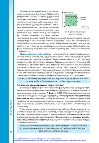 Тема
5.
АДАПТАЦІЇ
22
Ширина екологічної ніші – параметр,
який визначають за діапазоном дії будь-­якого
екологічного чинника в межах угруповання
та оцінюють шляхом порівняння з шириною
екологічної ніші інших видів (організмів, попу-
ляцій). Наприклад, ширину ніші можна визна-
чити за інтенсивністю освітлення, довжиною
ланцюгів живлення, компонентами їжі тощо.
Екологічна ніша може бути різної ширини
за різними вимірами (трофічні зв’язки,
просторовий розподіл тощо). Для тварин зазвичай використовують три вісі
багатовимірної ніші: місце проживання (просторова ніша), живлення (трофічна
ніша) і добова активність (часова ніша). Таким чином, шириною ніші є різно-
манітність ресурсів, що використовуються певним видом (організмом). Гра-
фічно екологічну нішу можна визначити як ділянку дво- або багатовимірного
графіка (іл. 10).
Перекривання екологічної ніші – це параметр, що характеризує викори-
стання видами (популяціями, організмами) одних і тих самих ресурсів середо-
вища і характер конкуренції між ними. Перекривання виникає, якщо різні види
використовують одні й ті самі ресурси. Перекривання може бути повним або
частковим, за одним або декількома параметрами екологічної ніші. Ніші можуть
зовсім не перекриватися, і види не конкурують один з одним. За часткового
перекривання види співіснують завдяки специфічності їхніх пристосувань. Якщо
ж ніші видів повністю перекриваються, то відбувається конкурентне виключення
одного з видів або витіснення домінуючим конкурентом свого суперника.
Отже, основними параметрами, що характеризують екологічні ніші
різних видів, є їхні ширина та ступінь перекривання.
Які правила характеризують екологічні ніші?
Еволюційно взаємовідносини організмів формуються так, що види з подіб-
ними вимогами до середовища не можуть тривалий час існувати спільно. Ця
закономірність сформульована Г. Ф. Гаузе (1910–1986), який досліджував хар-
чові відносини декількох видів інфузорій, у вигляді правила конкурентного
виключення: якщо два види з подібними вимогами до середовища (живлення,
поведінки, місць розмноження тощо) вступають у конкурентні відносини, то
один з них повинен загинути або змінити свій спосіб життя і зайняти нову еко-
логічну нішу.
У природних екосистемах зазвичай всі ніші зайнято. Однак якщо це функ-
ціональне місце звільняється (наприклад, через винищення людиною чи хи-
жаками), то воно заповнюватиметься функціонально близьким або екологічно
аналогічним видом. Ця закономірність сформульована як правило обов’яз­
ковості заповнення екологічних ніш: порожня екологічна ніша завжди буває
природно заповненою.
Отже, основними правилами, що характеризують екологічні ніші,
є правило конкурентного виключення та правило обов’язковості
заповнення екологічних ніш.
Іл. 10. Двовимірна модель
екологічної ніші
Температура
Екологічна ніша
Окрема
особина
Вологість
Право для безоплатного розміщення підручника в мережі Інтернет має
Міністерство освіти і науки України http://mon.gov.ua/ та Інститут модернізації змісту освіти https://imzo.gov.ua
 