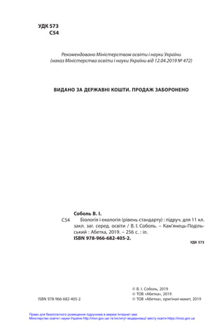 УДК	573
	С54
Соболь В. І.
Біологія і екологія (рівень стандарту) : підруч. для 11 кл.
закл. заг. серед. освіти / В.  
І.  
Соболь. – Кам’янець-Поділь-
ський : Абетка, 2019. – 256 с. : іл.
ISBN 978-966-682-405-2.
УДК 573
С54
© В. І. Соболь, 2019
© ТОВ «Абетка», 2019
© ТОВ «Абетка», оригінал-макет, 2019
ISBN 978-966-682-405-2
Рекомендовано Міністерством освіти і науки України
(наказ Міністерства освіти і науки України від 12.04.2019 № 472)
ВИДАНО ЗА ДЕРЖАВНІ КОШТИ. ПРОДАЖ ЗАБОРОНЕНО
Право для безоплатного розміщення підручника в мережі Інтернет має
Міністерство освіти і науки України http://mon.gov.ua/ та Інститут модернізації змісту освіти https://imzo.gov.ua
 