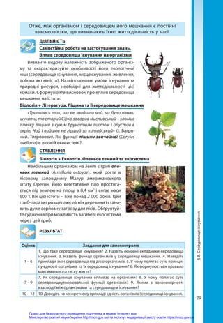 29
Отже, між організмом і середовищем його мешкання є постійні
взаємозв’язки, що визначають їхню життєдіяльність у часі.
	ДІЯЛЬНІСТЬ
	 Самостійна робота на застосування знань.
	 Вплив середовища існування на організми
Визначте видову належність зображеного організ-
му та схарактеризуйте особливості його екологічної
ніші (середовище існування, місцеіснування, живлення,
добова активність). Назвіть основні умови існування та
природні ресурси, необхідні для життєдіяльності цієї
комахи. Сформулюйте висновок про вплив середовища
мешкання на істоти.
Біологія + Література. Ліщина та її середовище мешкання
«Трапилось так, що не знайшли чай, чи було ліньки
шукати, то старий Сірко заварив мисливський – зломив
гілочку ліщини з сухим брунатним листом і опустив в
окріп. Чай і вийшов не гірший за китайський» (І. Багря-
ний. Тигролови). Які функції ліщини звичайної (Corylus
avellana) в лісовій екосистемі?
СТАВЛЕННЯ
Біологія + Екологія. Опеньок темний та екосистема
Найбільшим організмом на Землі є гриб опе­
ньок темний (Armillaria ostoyae), який росте в
лісовому заповіднику Малур американського
штату Орегон. Його вегетативне тіло простяга-
ється під землею на площі в 8,4 км2
і сягає маси
600 т. Вік цієї істоти – вже понад 2 000 років. Цей
гриб-паразит розщеплює лігнін деревини і стано-
вить дуже серйозну загрозу для лісів. Обґрунтуй-
те судження про можливість загибелі екосистеми
через цей гриб.
	РЕЗУЛЬТАТ
Оцінка Завдання для самоконтролю
1 – 6
1. Що таке середовище існування? 2. Назвіть основні складники середовища
існування. 3. Назвіть функції організмів у середовищі мешкання. 4. Наведіть
приклади змін середовища під дією організмів. 5. У чому полягає суть принци-
пу єдності організмів та їх середовищ існування? 6. Як формулюється правило
максимального тиску життя?
7 – 9
7. Як середовище існування впливає на організми? 8. У чому полягає суть
середовищеутворювальної функції організмів? 9. Якими є закономірності
взаємодії між організмами та середовищем існування?
10 – 12 10. Доведіть на конкретному прикладі єдність організмів і середовища існування.
§
8.
Середовище
існування
Право для безоплатного розміщення підручника в мережі Інтернет має
Міністерство освіти і науки України http://mon.gov.ua/ та Інститут модернізації змісту освіти https://imzo.gov.ua
 