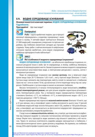 Тема
5.
АДАПТАЦІЇ
30
Вода – колиска життя й джерело буття.
І вічна тривога та вічне захоплення, а ще – вічна загадка.
Енциклопедія води
§ 9.	 ВОДНЕ СЕРЕДОВИЩЕ ІСНУВАННЯ
Основні поняття й ключові терміни: ВОДНЕ СЕРЕДОВИЩЕ ІСНУВАННЯ.
Гідробіонти.
Пригадайте! 	 Що таке вода?
	Поміркуйте!
Риби – група хребетних тварин, що в процесі
еволюції сформувалась у водному середовищі і живе
тільки в ньому. У світовій фауні налічується близько
21 000 видів риб, поширених у морських та прісних во-
доймах, від глибоких океанічних западин до гірських
струмків. Чому риби є найчисленнішою й найрізнома-
нітнішою групою хребетних, хоча водне середовище
найбільш однорідне й найстабільніше?
	ЗМІСТ
	 Які особливості водного середовища існування?
ВОДНЕ СЕРЕДОВИЩЕ ІСНУВАННЯ – це абіотичне середовище існування, ос-
новним ресурсом якого є вода. Це те середовище, в якому, найбільш ймовірно,
виникло й еволюціонувало життя. Умови існування в межах водного середовища
визначаються властивостями води, а лімітуючими ресурсами є кисень, світло і
мінеральні речовини.
Вода як середовище існування має високу густину, яка у морської води
трохи вища (при 20 °С близько 1,03 г/см3
) , ніж у прісної води (близько 1 г/см3
).
Густина води залежить від температури, вмісту солей та змінюється з глибиною
(зростає на 1 атм на кожні 10 м), що визначає істотні перепади тиску під час зану-
рення. Найбільшою є густина води в океані на великих глибинах.
Висока теплоємність й низька теплопровідність води визначають стабіль­
ніший температурний режим, але для різних водойм характерна різноманіт-
ність температурних умов. Так, у полярних водах середньорічна температура
становить близько +2 °С, на глибинах +4 °С, в екваторіальних водах +26 °С, а в
гарячих джерелах +100 °С і більше.
Водне середовище має відносно низький вміст кисню (близько 10 мл/л, що
у 21 раз менше, ніж у атмосфері) через слабку розчинність цього газу. У прісній
і особливо морській воді значно більшим є вміст СО2
(майже в 150 разів більше,
ніж у атмосфері), що позначається на фотосинтезі водоростей і формуванні за-
хисних вапнякових утворів безхребетних.
У воді значно менша кількість світла, ніж у повітрі, що пояснюється відбит-
тям від поверхні водойм та сильним поглинанням світлових променів у водній
товщі. Окрім того, прозорість води залежить від кількості завислих у ній часто-
чок. Через те загальна освітленість водойм швидко зменшується з глибиною, і
межа фотосинтезуючої зони є дуже різною у водоймах. Як правило, на глибинах
по­
над 250 м фототрофи існувати вже не мо­
жуть.
Право для безоплатного розміщення підручника в мережі Інтернет має
Міністерство освіти і науки України http://mon.gov.ua/ та Інститут модернізації змісту освіти https://imzo.gov.ua
 