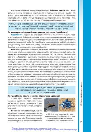 31
Важливим чинником водного середовища є сольовий режим. Вміст міне-
ральних солей у природних водоймах змінюється досить сильно – від 0,01 г/л
у водах льодовикових озер до 35 г/л в океані. Найсолоніша вода – у Мертвому
морі (230 г/л). За солоністю усі природні води поділяються на прісні (до 1 г/л),
солонуваті (1 – 30 г/л), морські (30 – 40 г/л) і пересолені (понад 40 г/л).
Отже, водне середовище має ряд специфічних особливостей, якими
є висока густина, стабільніший температурний режим, низький вміст
кисню, менша кількість світла та певний сольовий склад.
За яким критерієм розрізняють екологічні групи гідробіонтів?
Гідробіонти – морські та прісноводні організми, які постійно живуть у вод-
ному середовищі. Найпоширенішими представниками середовища є водорості,
одноклітинні твариноподібні, кишковопорожнинні, війчасті черви, ракоподібні,
молюски, голкошкірі, риби. До гідробіонтів також належать амфібії, які живуть
у воді частину свого життєвого циклу. Основними екологічними групами гідро­
біонтів є нейстон, планктон, нектон та бентос.
Нейстон – сукупність організмів, які живуть на межі водного та повітряного
середовищ. Ці ділянки населяють твариноподібні організми, планарії, дрібні мо-
люски, клопи-водомірки, жуки-вертячки, личинки риб, ряска мала, сальвінія пла-
ваюча та ін. Планктон – сукупність організмів, які дрейфують у товщі води та не
можутьактивнопротистоятитечіям. Головними умовами існування організмів
цієї групи є достатня кількість світла і наявність у воді мінеральних речовин – ніт-
ратів й особливо фосфатів. Найпоширеніші групи планктону – бактеріофаги, бак-
терії, археї, одноклітинні водорості, медузи, дрібні ракоподібні, молюски, личинки
риб. Нектон – сукупність активно плаваючих організмів, які мешкають у водній
товщі, можуть активно протидіяти течії та переміщуватись на значні відста-
ні. Нектонними організмами є кальмари, риби, морські змії, черепахи, пінгвіни, ки-
топодібні, ластоногі та ін. Бентос – це рослинні й тваринні організми, що живуть
на ґрунті та в ґрунті морських й прісних водойм. До бентосу належать червоні й
бурі водорості, кишковопорожнинні (корали, актинії), голкошкірі (морські їжаки та
зірки), молюски (устриці, мідії, гребінці), ракоподібні (лангусти, краби).
Отже, екологічні групи гідробіонтів розрізняють
за просторовим розташуванням у водному середовищі
та здатністю до переміщення.
Як гідробіонти пристосовані до водного середовища?
У просторах водного середовища
існування є ділянки з подібними умова-
ми життя, до яких у гідробіонтів різних
систематичних груп формуються подібні
адаптації.
Нейстонні організми живуть над по-
верхневою плівкою, прикріплюються до
неї знизу або живуть у воді на глибині до
кількох сантиметрів. Прикладом організ-
мів, які живуть над поверхневою плівкою,
1 2
Іл. 13. Нейстонні організми: 1 – водо-
мірка ставкова (Gerris lacustris); 2 – главк
атлантичний («блакитний ангел»)
з черевного боку (Glaucus atlanticus)
§
9.
Водне
середовище
існування
Право для безоплатного розміщення підручника в мережі Інтернет має
Міністерство освіти і науки України http://mon.gov.ua/ та Інститут модернізації змісту освіти https://imzo.gov.ua
 