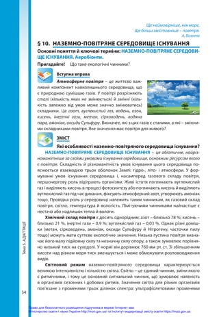 Тема
5.
АДАПТАЦІЇ
34
Ще неймовірніше, ніж море,
Ще більш змістовніше – повітря.
А. Вісенте
§ 10.	 НАЗЕМНО-ПОВІТРЯНЕ СЕРЕДОВИЩЕ ІСНУВАННЯ
Основні поняття й ключові терміни: НАЗЕМНО-ПОВІТРЯНЕ СЕРЕДОВИ-
ЩЕ ІСНУВАННЯ. Аеробіонти.
Пригадайте! 	 Що таке екологічні чинники?
	 Вступна вправа
Атмосферне повітря – це життєво важ-
ливий компонент навколишнього середовища, що
є природною сумішшю газів. У повітрі розрізняють
сталі (кількість яких не змінюється) й змінні (кіль-
кість залежно від умов може значно змінюватись)
складники. Це азот, вуглекислий газ, водень, озон,
кисень, інертні гази, метан, сірководень, водяна
пара, амоніак, оксиди Сульфуру. Визначте, які з цих газів є сталими, а які – змінни-
ми складниками повітря. Яке значення має повітря для живого?
	ЗМІСТ
	 Які особливості наземно-повітряного середовища існування?
НАЗЕМНО-ПОВІТРЯНЕ СЕРЕДОВИЩЕ ІСНУВАННЯ – це абіотичне, найріз-
номанітніше за своїми умовами існування середовище, основним ресурсом якого
є повітря. Складність й різноманітність умов існування цього середовища по-
яснюється взаємодією трьох оболонок Землі: гідро-, літо- і атмосфери. У  фор-
муванні умов існування середовища і, насамперед газового складу повітря,
першочергову роль відіграють організми. Живі істоти поглинають вуглекислий
газ і виділяють кисень в процесі фотосинтезу або поглинають кисень й виділяють
вуглекислий газ під час дихання, фіксують атмосферний азот, утворюють амоніак
тощо. Провідна роль у середовищі належить таким чинникам, як газовий склад
повітря, світло, температура й вологість. Лімітуючими чинниками найча­
стіше є
нестача або надлишок тепла й вологи.
Хімічний склад повітря є досить однорідним: азот – близько 78 %; кисень –
близько 21 %, інертні гази – 0,9 %; вуглекислий газ – 0,03 %. Однак різні доміш-
ки (метан, сірководень, амоніак, оксиди Сульфуру й Нітрогену, часточки пилу
тощо) можуть мати суттєве екологічне значення. Низька густина повітря визна-
чає його малу підйомну силу та незначну силу опору, а також зумовлює порівня-
но низький тиск на суходолі. У нормі він дорівнює 760 мм рт. ст. Зі збільшенням
висоти над рівнем моря тиск зменшується і може обмежувати розповсюдження
видів.
Світловий режим наземно-повітряного середовища характеризується
великою інтенсивністю і кількістю світла. Світло – це єдиний чинник, зміни якого
є ритмічними, і тому це основний сигнальний чинник, що зумовлює наявність
в організмів сезонних і добових ритмів. Значення світла для різних організмів
пов’язане з променями трьох ділянок спектра: ультрафіолетовими променями
Право для безоплатного розміщення підручника в мережі Інтернет має
Міністерство освіти і науки України http://mon.gov.ua/ та Інститут модернізації змісту освіти https://imzo.gov.ua
 