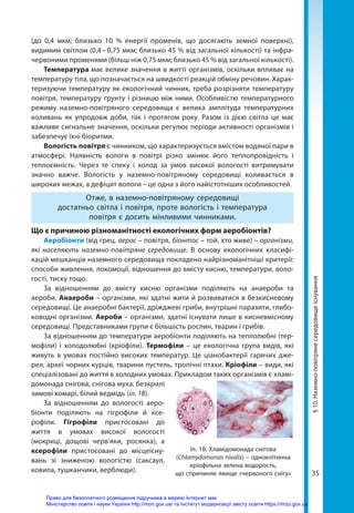 35
(до 0,4 мкм; близько 10  % енергії променів, що досягають земної поверхні),
видимим світлом (0,4 – 0,75 мкм; близько 45 % від загальної кількості) та інфра-
червоними променями (більш ніж 0,75 мкм; близько 45 % від загальної кількості).
Температура має велике значення в житті організмів, оскільки впливає на
температуру тіла, що позначається на швидкості реакцій обміну речовин. Харак-
теризуючи температуру як екологічний чинник, треба розрізняти температуру
повітря, температуру ґрунту і різницю між ними. Особливістю температурного
режиму наземно-повітряного середовища є велика амплітуда температурних
коливань як упродовж доби, так і протягом року. Разом із дією світла це має
важливе сигнальне значення, оскільки регулює періоди активності організмів і
забезпечує їхні біоритми.
Вологість повітря є чинником, що характеризується вмістом водяної пари в
атмосфері. Наявність вологи в повітрі різко змінює його теплопровідність і
теп­
лоємність. Через те спеку і холод за умов високої вологості витримувати
значно важче. Вологість у наземно-повітряному середовищі коливається в
широких межах, а дефіцит вологи – це одна з його найістотніших особливостей.
Отже, в наземно-повітряному середовищі
достатньо світла і повітря, проте вологість і температура
повітря є досить мінливими чинниками.
Що є причиною різноманітності екологічних форм аеробіонтів?
Аеробіонти (від грец. аерос – повітря, біонтос – той, хто живе) – організми,
які населяють наземно-повітряне середовище. В основу екологічних класифі-
кацій мешканців наземного середовища покладено найрізноманітніші критерії:
способи живлення, локомоції, відношення до вмісту кисню, температури, воло-
гості, тиску тощо.
За відношенням до вмісту кисню організми поділяють на анаероби та
аероби. Анаероби – організми, які здатні жити й розвиватися в безкисневому
середовищі. Це анаеробні бактерії, дріжджеві гриби, внутрішні паразити, глибо-
ководні організми. Аероби – організми, здатні існувати лише в кисневмісному
середовищі. Представниками групи є більшість рослин, тварин і грибів.
За відношенням до температури аеробіонти поділяють на теплолюбні (тер-
мофіли) і холодолюбні (кріофіли). Термофіли – це екологічна група видів, які
живуть в умовах постійно високих температур. Це ціанобактерії гарячих дже-
рел, археї чорних курців, тварини пустель, тропічні птахи. Кріофіли – види, які
спеціалізовані до життя в холодних умовах. Прикладом таких організмів є хламі-
домонада снігова, снігова муха, безкрилі
зимові комарі, білий ведмідь (іл. 18).
За відношенням до вологості аеро­
біонти поділяють на гігрофіли й ксе-
рофіли. Гігрофіли пристосовані до
життя в умовах високої вологості
(мокриці, дощові черв'яки, росянка), а
ксерофіли пристосовані до місцеісну-
вань зі зниженою вологістю (саксаул,
ковила, тушканчики, верблюди).
Іл. 18. Хламідомонада снігова
(Chlamydomonas nivalis) – одноклітинна
кріофільна зелена водорость,
що спричиняє явище «червоного снігу»
§
10.
Наземно-повітряне
середовище
існування
Право для безоплатного розміщення підручника в мережі Інтернет має
Міністерство освіти і науки України http://mon.gov.ua/ та Інститут модернізації змісту освіти https://imzo.gov.ua
 