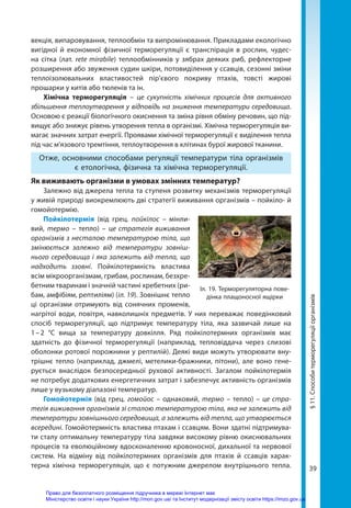 39
векція, випаровування, теплообмін та випромінювання. Прикладами екологічно
вигідної й економної фізичної терморегуляції є транспірація в рослин, чудес-
на сітка (лат. retе mirabile) теплообмінників у зябрах деяких риб, рефлекторне
розширення або звуження судин шкіри, потовиділення у ссавців, сезонні зміни
теплоізолювальних властивостей пір’євого покриву птахів, товсті жирові
прошарки у китів або тюленів та ін.
Хімічна терморегуляція – це сукупність хімічних процесів для активного
збільшення теплоутворення у відповідь на зниження температури середовища.
Основою є реакції біологічного окиснення та зміна рівня обміну речовин, що під-
вищує або знижує рівень утворення тепла в організмі. Хімічна терморегуляція ви-
магає значних затрат енергії. Проявами хімічної терморегуляції є виділення теп­
ла
під час м’язового тремтіння, теплоутворення в клітинах бурої жирової тканини.
Отже, основними способами регуляції температури тіла організмів
є етологічна, фізична та хімічна терморегуляції.
Як виживають організми в умовах змінних температур?
Залежно від джерела тепла та ступеня розвитку механізмів терморегуляції
у живій природі виокремлюють дві стратегії виживання організмів – пойкіло- й
гомойотермію.
Пойкілотермія (від грец. пойкілос – мінли-
вий, термо – тепло) – це стратегія виживання
організмів з несталою температурою тіла, що
змінюється залежно від температури зовніш-
нього середовища і яка залежить від тепла, що
надходить ззовні. Пойкілотермність вла­
стива
всім мікроорганізмам, грибам, рослинам, безхре-
бетним тваринам і значній частині хребетних (ри-
бам, амфібіям, рептиліям) (іл. 19). Зовнішнє тепло
ці організми отримують від сонячних променів,
нагрітої води, повітря, навколишніх предметів. У них переважає поведінковий
спосіб терморегуляції, що підтримує температуру тіла, яка зазвичай лише на
1 
– 
2  °С вища за температуру довкілля. Ряд пойкілотермних організмів має
здатність до фізичної терморегуляції (наприклад, тепловіддача через слизові
оболонки ротової порожнини у рептилій). Деякі види можуть утворювати вну-
трішнє тепло (наприклад, джмелі, метелики-бражники, пітони), але воно гене-
рується внаслідок безпосередньої рухової активності. Загалом пойкілотермія
не потребує додаткових енергетичних затрат і забезпечує активність організмів
лише у вузькому діапазоні температур.
Гомойотермія (від грец. гомойос – однаковий, термо – тепло) – це стра-
тегія виживання організмів зі сталою температурою тіла, яка не залежить від
температури зовнішнього середовища, а залежить від тепла, що утворюється
всередині. Гомойотермність властива птахам і ссавцям. Вони здатні підтримува-
ти сталу оптимальну температуру тіла завдяки високому рівню окиснювальних
процесів та еволюційному вдосконаленню кровоносної, дихальної та нервової
систем. На відміну від пойкілотермних організмів для птахів й ссавців харак-
терна хімічна терморегуляція, що є потужним джерелом внутрішнього тепла.
Іл. 19. Терморегуляторна пове-
дінка плащоносної ящірки
§
11.
Способи
терморегуляції
організмів
Право для безоплатного розміщення підручника в мережі Інтернет має
Міністерство освіти і науки України http://mon.gov.ua/ та Інститут модернізації змісту освіти https://imzo.gov.ua
 