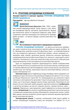 Тема
5.
АДАПТАЦІЇ
42
Усе, що виростає із землі, притягує собі із неї силу більшу, аніж з чого народилося.
Гіппократ
§ 12.	 ҐРУНТОВЕ СЕРЕДОВИЩЕ ІСНУВАННЯ
Основні поняття й ключові терміни: ҐРУНТОВЕ СЕРЕДОВИЩЕ ІСНУ-
ВАННЯ. Едафобіонти.
Пригадайте! 	 Що таке абіотичні чинники?
	Знайомтеся!
Василь Васильович Докучаєв (1846 – 1903) – видат-
ний учений-природодослідник, автор першої у світі науко-
вої класифікації ґрунтів, засновник ґрунтознавства. Вперше
дав визначення ґрунту як верхнього родючого шару Землі,
створеного сумісною взаємодією всіх компонентів природи.
Довів, що ґрунт – не гірська порода, а цілком самостійне тіло
природи.
	ЗМІСТ
	 Які особливості ґрунтового середовища існування?
ҐРУНТОВЕ СЕРЕДОВИЩЕ ІСНУВАННЯ – це абіотично-біотичне середови-
ще, умови існування якого визначаються верхнім родючим шаром суходолу. За
В. І. Вернадським, який був учнем В. В. Докучаєва, ґрунт – це особливе біокосне
тіло, що складається одночасно з біологічних (живих) і косних (неживих) тіл –
мінералів, води, повітря, органічних решток. Екологічне значення ґрунтового
середовища визначається фізичними (пористість, щільність, структурність, воло-
гоємність, теплоємність), хімічними (хімічний склад, кислотність) та біологічними
(ґрунтові мешканці та їхня життєдіяльність) властивостями ґрунтів.
Ґрунт як середовище існування характеризується такими особливостями:
вода і повітря містяться в порожнинах між часточками ґрунту, склад ґрунтово-
го повітря відрізняється від атмосферного, немає впливу світла, його вологість
завжди вища, ніж повітря, характерна незначна амплітуда добових і річних ко-
ливань температур та ін.
Хімічний склад ґрунту подібний до складу літосфери. Проте порівняно з лі-
тосферою в ґрунті міститься в 20 разів більше Карбону (2,0 проти 0,1 %) і в 10 ра-
зів більше Нітрогену (0,1 проти 0,01 %). Нагромадження цих елементів у ґрунті
пов’язане із життєдіяльністю організмів. У ґрунті концентруються елементи й ре-
човин, що їх постачають відмерлі рештки живих організмів. Перетворення цих
решток за участі бактерій, грибів, дощових черв’яків називається гуміфікацією,
а органічна речовина, що містить гумусові кислоти, гумінові кислоти, гумін, –
гумусом. Паралельно з цим процесом у ґрунті відбувається не менш важливий
процес мінералізації, що полягає в аеробному розщепленні органічних решток
з утворенням мінеральних речовин (біоелементів, мінеральних кислот, солей).
Вміст деяких хімічних елементів у різних ґрунтах залежить від умов ґрунтоутво-
рення і властивостей ґрунтів.
Температурний режим. З кожним сантиметром углиб ґрунту добові та
сезонні температурні коливання стають все меншими і на глибині 1,0 
– 
1,5 м
Право для безоплатного розміщення підручника в мережі Інтернет має
Міністерство освіти і науки України http://mon.gov.ua/ та Інститут модернізації змісту освіти https://imzo.gov.ua
 