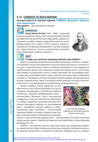 Тема
5.
АДАПТАЦІЇ
46
Все існуюче в природі, тією чи іншою мірою, є симбіозом.
О. Марков
§ 13.	 СИМБІОЗ ТА ЙОГО ФОРМИ
Основні поняття й ключові терміни: СИМБІОЗ. Мутуалізм. Коменса-
лізм. Паразитизм.
Пригадайте! 	 Що таке біотичні зв’язки?
	Знайомтеся!
Генріх Антон де Барі (1831 – 1888) – німецький
ботанік і мікробіолог, один із засновників мікології. Учений
дослідив життєві цикли багатьох видів грибів, відкрив за-
пліднення у грибів, створив першу філогенетичну класи-
фікацію грибів. Увів у науку в 1879 р. поняття «симбіоз» і
«мутуалізм» (на прикладі лишайників). А. де Барі вказував,
що «серед багатьох чинників взаємовпливи організмів
різних видів мають особливе значення».
	ЗМІСТ
	 У чому суть сучасних наукових уявлень про симбіоз?
Згідно з усталеними уявленнями під симбіозом (від грец. симбіозис – співжит-
тя) розуміють явище закономірного співжиття організмів різних систематич­
них груп. У сучасній екології поняття симбіозу поглиблюється й розширюється.
Симбіотичними можуть бути відносини неклітинних форм життя з клітинними
організмами, неспоріднених клітин у межах організму, між організмами одно-
го виду, між організмами різних видів у межах екосистеми тощо. Симбіотичні
взаємність і кооперація настільки поширені в живій природі, що розглядаються
як один із законів життя. Через те в екології симбіоз вивчають не лише в екологіч-
ному аспекті, а й у біохімічному, популяційному, еволюційному та ін.
Прояви симбіозу можна відшукати на усіх
рівнях життя, в усіх групах організмів. Так, під час
утворення бактеріоризи у бульбочках бобових
з’являється червоний ферумовмісний білок  –
леггемоглобін. Молекули цього глікопротеїну
складаються з гему, що синтезується бактеріями,
та глобіну, утвореного клітинами рослини. Кла-
сичним прикладом симбіозу на організмовому
рівні є лишайники. Прояви симбіозу на біоге-
оценозному рівні пов’язують з екосистемами
коралових рифів, які можуть існувати лише зав-
дяки взаємовигідному співіснуванню коралових
поліпів з одноклітинними водоро­
стями  – зооксантелами. Основою екосистем
чорних курців також є симбіотичні відносини вестиментифер із хемотрофними
бактеріями (іл. 24).
Симбіоз – це особлива стратегія адаптацій живого до середовища існуван-
ня, що досягається через об’єднання різних організмів для поліпшення живлен-
ня, дихання, розмноження, поширення, оселення, побудови гнізд чи схованок,
Іл. 24. Вестиментифери –
симбіотичні організми гідротер-
мальних екосистем
Право для безоплатного розміщення підручника в мережі Інтернет має
Міністерство освіти і науки України http://mon.gov.ua/ та Інститут модернізації змісту освіти https://imzo.gov.ua
 