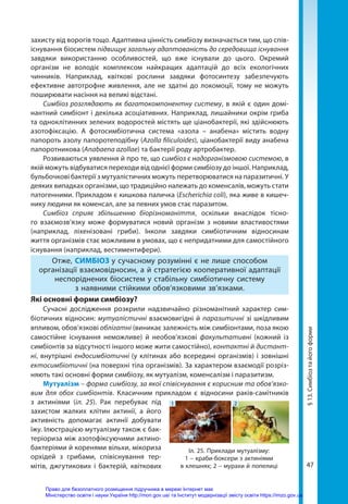 47
захисту від ворогів тощо. Адаптивна цінність симбіозу визначається тим, що спів­
існування біосистем підвищує загальну адаптованість до середовища існування
завдяки використанню особливостей, що вже існували до цього. Окремий
організм не володіє комплексом найкращих адаптацій до всіх екологічних
чинників. Наприклад, квіткові рослини завдяки фотосинтезу забезпечують
ефективне автотрофне живлення, але не здатні до локомоції, тому не можуть
поширювати насіння на великі відстані.
Симбіоз розглядають як багатокомпонентну систему, в якій є один домі-
нантний симбіонт і декілька асоціативних. Наприклад, лишайники окрім гриба
та одноклітинних зелених водоростей містять ще ціанобактерії, які здійснюють
азотофіксацію. А фотосимбіотична система «азола – анабена» містить водну
папороть азолу папоротеподібну (Azolla filiculoides), ціанобактерії виду анабена
папоротникова (Anabaena azollae) та бактерії роду артробактер.
Розвиваються уявлення й про те, що симбіоз є надорганізмовою системою, в
якій можуть відбуватися переходи від однієї форми симбіозу до іншої. Наприклад,
бульбочкові бактерії з мутуалістичних можуть перетворюватися на паразитичні. У
деяких випадках організми, що традиційно належать до коменсалів, можуть стати
патогенними. Прикладом є кишкова паличка (Escherichia coli), яка живе в кишеч-
нику людини як коменсал, але за певних умов стає паразитом.
Симбіоз сприяє збільшенню біорізноманіття, оскільки внаслідок тісно-
го взаємозв’язку може формуватися новий організм з новими властивостями
(наприклад, ліхенізовані гриби). Інколи завдяки симбіотичним відносинам
життя організмів стає можливим в умовах, що є непридатними для самостійного
існування (наприклад, вестиментифери).
Отже, СИМБІОЗ у сучасному розумінні є не лише способом
організації взаємовідносин, а й стратегією кооперативної адаптації
неспоріднених біосистем у стабільну симбіотичну систему
з наявними стійкими обов’язковими зв’язками.
Які основні форми симбіозу?
Сучасні дослідження розкрили надзвичайно різноманітний характер сим-
біотичних відносин: мутуалістичні взаємовигідні й паразитичні зі шкідливим
впливом, обов’язкові облігатні (виникає залежність між симбіонтами, поза якою
самостійне існування неможливе) й необов’язкові факультативні (кожний із
сим­
біонтів за відсутності іншого може жити самостійно), контактні й дистант-
ні, внутрішні ендосимбіотичні (у клітинах або всередині організмів) і зовнішні
ектосимбіотичні (на поверхні тіла організмів). За характером взаємодії розріз-
няють такі основні форми симбіозу, як мутуалізм, коменсалізм і паразитизм.
Мутуалізм – форма симбіозу, за якої співіснування є корисним та обов’язко-
вим для обох симбіонтів. Класичним прикладом є відносини раків-самітників
з актиніями (іл. 25). Рак перебуває під
захистом жалких клітин актинії, а його
активність допомагає актинії добувати
їжу. Ілюстрацією мутуалізму також є бак-
теріориза між азотофіксуючими актино-
бактеріями й коренями вільхи, мікориза
орхідей з грибами, співіснування тер-
мітів, джгутикових і бактерій, квіткових
Іл. 25. Приклади мутуалізму:
1 – краби-боксери з актиніями
в клешнях; 2 – мурахи й попелиці
1 2
§
13.
Симбіоз
та
його
форми
Право для безоплатного розміщення підручника в мережі Інтернет має
Міністерство освіти і науки України http://mon.gov.ua/ та Інститут модернізації змісту освіти https://imzo.gov.ua
 