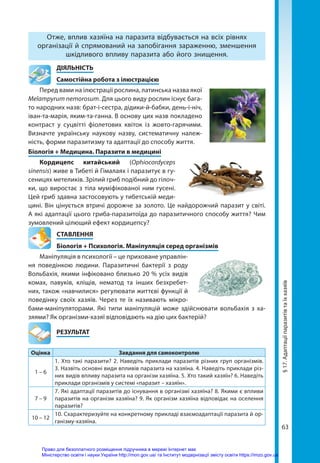 63
Отже, вплив хазяїна на паразита відбувається на всіх рівнях
організації й спрямований на запобігання зараженню, зменшення
шкідливого впливу паразита або його знищення.
	ДІЯЛЬНІСТЬ
	 Самостійна робота з ілюстрацією
Перед вами на ілюстрації рослина, латинська назва якої
Melampyrum nemorosum. Для цього виду рослин існує бага-
то народних назв: брат-і-сестра, дідики-й-бабки, день-і-ніч,
іван-та-марія, яким-та-ганна. В основу цих назв покладено
контраст у суцвітті фіолетових квіток із жовто-гарячими.
Визначте українську наукову назву, систематичну належ-
ність, форми паразитизму та адаптації до способу життя.
Біологія + Медицина. Паразити в медицині
Кордицепс китайський (Ophiocordyceps
sinensis) живе в Тибеті й Гімалаях і паразитує в гу-
сеницях метеликів. Зрілий гриб подібний до гілоч-
ки, що виростає з тіла муміфікованої ним гусені.
Цей гриб здавна застосовують у тибетській меди-
цині. Він цінується втричі дорожче за золото. Це найдорожчий паразит у світі.
А які адаптації цього гриба-паразитоїда до паразитичного способу життя? Чим
зумовлений цілющий ефект кордицепсу?
СТАВЛЕННЯ
Біологія + Психологія. Маніпуляція серед організмів
Маніпуляція в психології – це приховане управлін-
ня поведінкою людини. Паразитичні бактерії з роду
Вольбахія, якими інфіковано близько 20 % усіх видів
комах, павуків, кліщів, нематод та інших безхребет-
них, також «навчилися» регулювати життєві функції й
поведінку своїх хазяїв. Через те їх називають мікро-
бами-маніпуляторами. Які типи маніпуляцій може здійснювати вольбахія з ха­
зяями? Як організми-хазяї відповідають на дію цих бактерій?
	РЕЗУЛЬТАТ
Оцінка Завдання для самоконтролю
1 – 6
1. Хто такі паразити? 2. Наведіть приклади паразитів різних груп організмів.
3. Назвіть основні види впливів паразита на хазяїна. 4. Наведіть приклади різ-
них видів впливу паразита на організм хазяїна. 5. Хто такий хазяїн? 6. Наведіть
приклади організмів у системі «паразит – хазяїн».
7 – 9
7. Які адаптації паразитів до існування в організмі хазяїна? 8. Якими є впливи
паразитів на організм хазяїна? 9. Як організм хазяїна відповідає на оселення
паразитів?
10 – 12
10. Схарактеризуйте на конкретному прикладі взаємоадаптації паразита й ор-
ганізму-хазяїна.
§
17.
Адаптації
паразитів
та
їх
хазяїв
Право для безоплатного розміщення підручника в мережі Інтернет має
Міністерство освіти і науки України http://mon.gov.ua/ та Інститут модернізації змісту освіти https://imzo.gov.ua
 