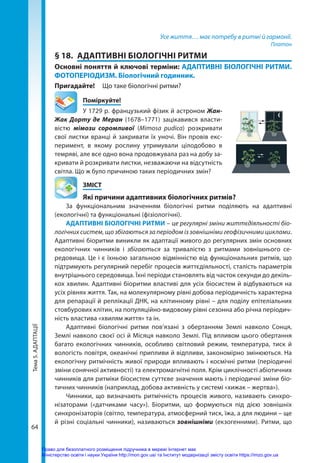 Тема
5.
АДАПТАЦІЇ
64
Усе життя… має потребу в ритмі й гармонії.
Платон
§ 18.	 АДАПТИВНІ БІОЛОГІЧНІ РИТМИ
Основні поняття й ключові терміни: АДАПТИВНІ БІОЛОГІЧНІ РИТМИ.
ФОТОПЕРІОДИЗМ. Біологічний годинник.
Пригадайте! 	 Що таке біологічні ритми?
	Поміркуйте!
У 1729 р. французький фізик й астроном Жан-
Жак Дорту де Меран (1678–1771) зацікавився власти­
вістю мімози соромливої (Mimosa pudica) розкривати
свої листки вранці й закривати їх уночі. Він провів екс-
перимент, в якому рослину утримували цілодобово в
темряві, але все одно вона продовжувала раз на добу за-
кривати й розкривати листки, незважаючи на відсутність
світла. Що ж було причиною таких періодичних змін?
	ЗМІСТ
	 Які причини адаптивних біологічних ритмів?
За функціональним значенням біологічні ритми поділяють на адаптивні
(екологічні) та функціональні (фізіологічні).
АДАПТИВНІ БІОЛОГІЧНІ РИТМИ – це регулярні зміни життєдіяльності біо­
логічних систем, що збігаються за періодом із зовнішніми геофізичними циклами.
Адаптивні біоритми виникли як адаптації живого до регулярних змін основних
екологічних чинників і збігаються за тривалістю з ритмами зовнішнього се-
редовища. Це і є їхньою загальною відмінністю від функціональних ритмів, що
підтримують регулярний перебіг процесів життєдіяльності, сталість парамет­
рів
внутрішнього середовища. Їхні періоди становлять від часток секунди до декіль-
кох хвилин. Адаптивні біоритми властиві для усіх біосистем й відбуваються на
усіх рівнях життя. Так, на молекулярному рівні добова періодичність характерна
для репарації й реплікації ДНК, на клітинному рівні – для поділу епітеліальних
стовбурових клітин, на популяційно-видовому рівні сезонна або річна періодич-
ність властива «хвилям життя» та ін.
Адаптивні біологічні ритми пов’язані з обертанням Землі навколо Сонця,
Землі навколо своєї осі й Місяця навколо Землі. Під впливом цього обертання
багато екологічних чинників, особливо світловий режим, температура, тиск й
вологість повітря, океанічні припливи й відпливи, закономірно змінюються. На
екологічну ритмічність живої природи впливають і космічні ритми (періодичні
зміни сонячної активності) та електромагнітні поля. Крім циклічності абіотичних
чинників для ритміки біосистем суттєве значення мають і періодичні зміни біо-
тичних чинників (наприклад, добова активність у системі «хижак – жертва»).
Чинники, що визначають ритмічність процесів живого, називають синхро-
нізаторами («датчиками часу»). Біоритми, що формуються під дією зовнішніх
синхронізаторів (світло, температура, атмосферний тиск, їжа, а для людини – ще
й різні соціальні чинники), називаються зовнішніми (екзогенними). Ритми, що
Право для безоплатного розміщення підручника в мережі Інтернет має
Міністерство освіти і науки України http://mon.gov.ua/ та Інститут модернізації змісту освіти https://imzo.gov.ua
 