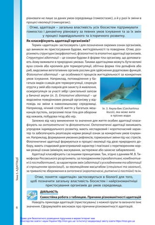Тема
5.
АДАПТАЦІЇ
6
рівноваги не лише за даних умов середовища (гомеостазис), а й у разі їх зміни в
процесі еволюції (гомеорезис).
Отже, адаптація – загальна властивість усіх біосистем підтримувати
гомеостаз і динамічну рівновагу за певних умов існування та за їх змін
у процесі індивідуального та історичного розвитку.
Як класифікують адаптації організмів?
Термін «адаптація» застосовують і для позначення окремих ознак організмів,
що виникли як пристосування будови, життєдіяльності та поведінки. Отже, роз-
різняють структурні (морфологічні), фізіологічні та етологічні адаптації організмів.
Структурні адаптації – це ознаки будови й форми тіла організму, що допомага-
ють йому виживати в природних умовах. Такими адаптаціями можуть бути великі
вуха слонів або кроликів для терморегуляції, обтічна форма тіла дельфінів або
риб, видозміни вегетативних органів рослин для здійснення додаткових функцій.
Фізіологічні адаптації – це особливості процесів життєдіяльності за конкретних
умов існування. Наприклад, потовиділення у ба-
гатьох видів ссавців для терморегуляції, секреція
отрути у змій або павуків для захисту й живлення,
осморегуляція за участі зябр і ректальної залози
у бичачої акули (іл. 3). Етологічні адаптації – це
видозміни поведінкових реакцій організму у від-
повідь на зміни в навколишньому середовищі.
Наприклад, нічний спосіб життя у багатьох меш-
канців пустель, загрозливі пози тіла для оборони
від хижаків, побудова гнізд або нір.
Залежно від часу виникнення та значення для життя особин адаптації класи-
фікують на онтогенетичні та філогенетичні. Онтогенетичні адаптації виникають
упродовж індивідуального розвитку, мають неспадковий і короткочасний харак-
тер та забезпечують реалізацію норми реакції ознак за конкретних умов існуван-
ня. Наприклад, формування умовних рефлексів, гормональні зміни під час стресів.
Філогенетичні адаптації формуються в процесі еволюції під дією природного до-
бору, мають спадковий довготривалий характер і пов’язані з перетворенням нор-
ми реакції ознак (мімікрія, маскування, застережне або захисне забарвлення).
Адаптації класифікують і за іншими принципами. Так, згідно з даними М. В. Ти-
мофєєва-Ресовського розрізняють: за походженням (преадаптивні, комбінатив-
ні й постадаптивні), за характером змін (адаптації з ускладненням та адаптації
зі спрощенням організації), за еволюційним масштабом (спеціальні та загальні),
за тривалістю збереження в онтогенезі (короткочасні, ритмічні й постійні) та ін.
Отже, поняття «адаптація» застосовується в біології для того,
щоб позначити загальну властивість біосистем і найрізноманітніші
пристосування організмів до умов середовища.
	ДІЯЛЬНІСТЬ
	 Самостійна робота з таблицею. Причини різноманітності адаптацій
Наведіть приклади адаптацій (пристосувань) з кожної групи та визначте їхнє
значення. Сформулюйте висновок про причини різноманітності адаптацій.
Іл. 3. Акула-бик (Carcharhinus
leucas), яка може жити
в прісних водах
Право для безоплатного розміщення підручника в мережі Інтернет має
Міністерство освіти і науки України http://mon.gov.ua/ та Інститут модернізації змісту освіти https://imzo.gov.ua
 