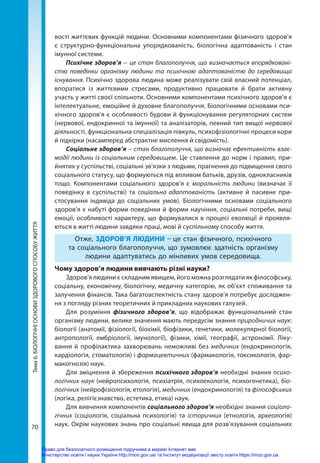 70
Тема
6.
БІОЛОГІЧНІ
ОСНОВИ
ЗДОРОВОГО
СПОСОБУ
ЖИТТЯ вості життєвих функцій людини. Основними компонентами фізичного здоров’я
є структурно-функціональна упорядкованість, біологічна адаптованість і стан
імунної системи.
Психічне здоров’я – це стан благополуччя, що визначається впорядковані-
стю поведінки організму людини та психічною адаптованістю до середо­
вища
існування. Психічно здорова людина може реалізувати свій власний потенціал,
впоратися із життєвими стресами, продуктивно працювати й брати активну
участь у житті своєї спільноти. Основними компонентами психічного здоров’я є
інтелектуальне, емоційне й духовне благополуччя. Біологічними основами пси-
хічного здоров’я є особливості будови й функціонування регуляторних систем
(нервової, ендокринної та імунної) та аналізаторів, певний тип вищої нервової
діяльності, функціональна спеціалізація півкуль, психофізіологічні процеси кори
й підкірки (насамперед абстрактне мислення й свідомість).
Соціальне здоров’я – стан благополуччя, що визначає ефективність взає-
модії люди­
ни із соціальним середовищем. Це ставлення до норм i правил, при-
йнятих у суспільстві, соціальні зв’язки з людьми, прагнення до підвищення свого
соціального статусу, що формуються під впливом батьків, друзів, однокласників
тощо. Компонентами соціального здоров’я є моральність людини (визначає її
поведінку в суспільстві) та соціальна адаптованість (активне й пасивне при-
стосування індивіда до соціальних умов). Біологічними основами соціального
здоров’я є набуті форми поведінки й форми научіння, соціальні потреби, вищі
емоції, особливості характеру, що формувалися в процесі еволюції й проявля-
ються в житті людини завдяки праці, мові й суспільному способу життя.
Отже, ЗДОРОВ’Я ЛЮДИНИ – це стан фізичного, психічного
та соціального благополуччя, що зумовлює здатність організму
людини адаптуватись до мінливих умов середовища.
Чому здоров’я людини вивчають різні науки?
Здоров’я людини є складним явищем, його можна розглядати як філософську,
соціальну, економічну, біологічну, медичну категорію, як об’єкт споживання та
залучення фінансів. Така багатоаспектність стану здоров’я потребує досліджен-
ня з погляду різних теоретичних й прикладних наукових галузей.
Для розуміння фізичного здоров’я, що відображає функціональний стан
організму людини, велике значення мають передусім знання природничих наук:
біології (анатомії, фізіології, біохімії, біофізики, генетики, молекулярної біології,
антропології, ембріології, імунології), фізики, хімії, географії, астрономії. Ліку-
вання й профілактика захворювань неможливі без медичних (ендокринологія,
кардіологія, стоматологія) і фармацевтичних (фармакологія, токсикологія, фар-
макогнозія) наук.
Для зміцнення й збереження психічного здоров’я необхідні знання психо-
логічних наук (нейропсихологія, психіатрія, психоекологія, психогенетика), біо-
логічних (нейрофізіологія, етологія), медичних (ендокринологія) та філософських
(логіка, релігієзнавство, естетика, етика) наук.
Для вивчення компонентів соціального здоров’я необхідні знання соціоло-
гічних (соціологія, соціальна психологія) та історичних (етнологія, археологія)
наук. Окрім наукових знань про соціальні явища для розв’язування соціальних
Право для безоплатного розміщення підручника в мережі Інтернет має
Міністерство освіти і науки України http://mon.gov.ua/ та Інститут модернізації змісту освіти https://imzo.gov.ua
 