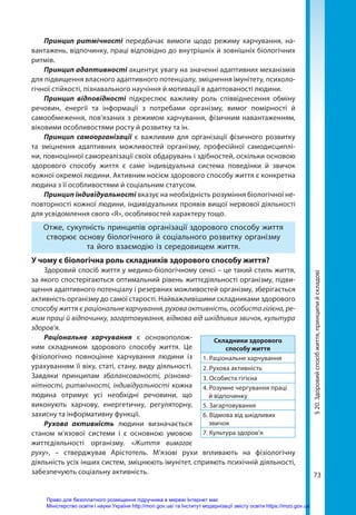 73
§
20.
Здоровий
спосіб
життя,
принципи
й
складові
Принцип ритмічності передбачає вимоги щодо режиму харчування, на-
вантажень, відпочинку, праці відповідно до внутрішніх й зовнішніх біологічних
ритмів.
Принцип адаптивності акцентує увагу на значенні адаптивних механізмів
для підвищення власного адаптивного потенціалу, зміцнення імунітету, психоло-
гічної стійкості, пізнавального научіння й мотивації в адаптованості людини.
Принцип відповідності підкреслює важливу роль співвіднесення обміну
речовин, енергії та інформації з потребами організму, вимог помірності й
само­
обмеження, пов’язаних з режимом харчування, фізичним навантаженням,
віковими особливостями росту й розвитку та ін.
Принцип самоорганізації є важливим для організації фізичного розвитку
та зміцнення адаптивних можливостей організму, професійної самодисциплі-
ни, повноцінної самореалізації своїх обдарувань і здібностей, оскільки основою
здорового способу життя є саме індивідуальна система поведінки й звичок
кожної окремої людини. Активним носієм здорового способу життя є конкретна
людина з її особливостями й соціальним статусом.
Принцип індивідуальності вказує на необхідність розуміння біологічної не-
повторності кожної людини, індивідуальних проявів вищої нервової діяльності
для усвідомлення свого «Я», особливостей характеру тощо.
Отже, сукупність принципів організації здорового способу життя
створює основу біологічного й соціального розвитку організму
та його взаємодію із середовищем життя.
У чому є біологічна роль складників здорового способу життя?
Здоровий спосіб життя у медико-біологічному сенсі – це такий стиль життя,
за якого спостерігаються оптимальний рівень життєдіяльності організму, підви-
щення адаптивного потенціалу і резервних можливостей організму, зберігається
активність організму до самої старості. Найважливішими складниками здорового
способу життя є раціональне харчування, рухова активність, особиста гігієна, ре-
жим праці й відпочинку, загартовування, відмова від шкідливих звичок, культура
здоров’я.
Раціональне харчування є основополож-
ним складником здорового способу життя. Це
фізіологічно повноцінне харчування людини із
урахуванням її віку, статі, стану, виду діяльності.
Завдяки принципам збалансованості, різнома-
нітності, ритмічності, індивідуальності кожна
людина отримує усі необхідні речовини, що
виконують харчову, енергетичну, регуляторну,
захисну та інформативну функції.
Рухова активність людини визначається
станом м’язової системи і є основною умовою
життєдіяльності організму. «Життя вимагає
руху», – стверджував Арістотель. М’язові рухи впливають на фізіологічну
діяльність усіх інших систем, зміцнюють імунітет, сприяють психічній діяльності,
забезпечують соціальну активність.
Складники здорового
способу життя
1. Раціональне харчування
2. Рухова активність
3. Особиста гігієна
4. Розумне чергування праці
й відпочинку
5. Загартовування
6. Відмова від шкідливих
звичок
7. Культура здоров’я
Право для безоплатного розміщення підручника в мережі Інтернет має
Міністерство освіти і науки України http://mon.gov.ua/ та Інститут модернізації змісту освіти https://imzo.gov.ua
 