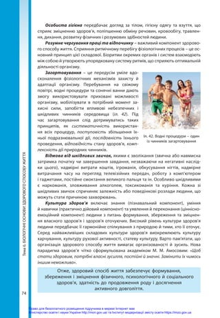 74
Тема
6.
БІОЛОГІЧНІ
ОСНОВИ
ЗДОРОВОГО
СПОСОБУ
ЖИТТЯ Особиста гігієна передбачає догляд за тілом, гігієну одягу та взуття, що
сприяє зміцненню здоров’я, поліпшенню обміну речовин, кровообігу, травлен-
ня, дихання, розвитку фізичних і розумових здібностей людини.
Розумне чергування праці та відпочинку – важливий компонент здорово-
го способу життя. Сприяння ритмічному перебігу фізіологічних процесів – це ос-
новний принцип цієї складової. Біоритми окремих органів і систем взаємодіють
між собою й утворюють упорядковану систему ритмів, що сприяють оптимальній
діяльності організму.
Загартовування – це передусім уміле вдо-
сконалення фізіологічних механізмів захисту й
адаптації організму. Перебування на свіжому
повітрі, водні процедури та сонячні ванни дають
змогу використовувати приховані можливості
організму, мобілізувати в потрібний момент за-
хисні сили, запобігти впливові небезпечних і
шкідливих чинників середовища (іл. 42). Під
час загартовування слід дотримуватись таких
принципів, як систематичність використан-
ня всіх процедур, поступовість збільшення їх-
ньої подразнювальної дії, послідовність їхнього
проведення, відповідність стану здоров’я, комп-
лексність дії природних чинників.
Відмова від шкідливих звичок, якими є зволікання (звична або навмисна
затримка початку чи завершення завдання, незважаючи на негативні наслід-
ки цього), надмірні витрати коштів, ігроманія, обкусування нігтів, надмірне
витрачання часу на перегляд телевізійних передач, роботу з комп’ютером
і гаджетами, постійне смоктання великого пальця та ін. Особливо шкідливими
є наркоманія, зловживання алкоголем, токсикоманія та куріння. Кожна зі
шкідливих звичок спричиняє залежність або поведінкові розлади людини, що
можуть стати причиною захворювань.
Культура здоров’я включає знання (пізнавальний компонент), уміння
й навички (практично дійовий компонент) та уявлення й переконання (ціннісно-­
емоційний компонент) людини з питань формування, збереження та зміцнен-
ня власного здоров’я і здоров’я оточуючих. Високий рівень культури здоров’я
людини передбачає її гармонійне спілкування з природою й тими, хто її оточує.
Серед найважливіших складових культури здоров’я виокремлюють культуру
харчування, культуру рухової активності, статеву культуру. Варто пам’ятати, що
організація здорового способу життя вимагає організованості й зусиль. Нова
парадигма здоров’я чітко сформульована академіком М. М. Амосовим: «Щоб
стати здоровим, потрібні власні зусилля, постійні й значні. Замінити їх чимось
іншим неможливо».
Отже, здоровий спосіб життя забезпечує формування,
збереження і зміцнення фізичного, психологічного й соціального
здоров’я, здатність до продовження роду і досягнення
активного довголіття.
Іл. 42. Водні процедури – один
із чинників загартовування
Право для безоплатного розміщення підручника в мережі Інтернет має
Міністерство освіти і науки України http://mon.gov.ua/ та Інститут модернізації змісту освіти https://imzo.gov.ua
 