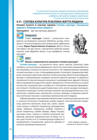 76
Тема
6.
БІОЛОГІЧНІ
ОСНОВИ
ЗДОРОВОГО
СПОСОБУ
ЖИТТЯ Ті, хто осягне її значення, зможуть наситити свою природу
й продовжити своє життя; ті, хто упустить її справжню суть,
завдадуть собі шкоди й помруть передчасно.
З китайського трактату про сексуальність
§ 21.	 СТАТЕВА КУЛЬТУРА Й БЕЗПЕКА ЖИТТЯ ЛЮДИНИ
Основні поняття й ключові терміни: Статева культура. Сексуальне
здоров’я. Репродуктивне здоров’я.
Пригадайте! 	 Що таке культура здоров’я?
	Поміркуйте!
Слово «культура» (сulture) – латинського похо-
дження, що буквально означало обробіток, догляд, поліп-
шення. У класичній давнині воно вперше було зафіксоване
в праці Марка Порція Катона Старшого (Marcus Porcius
Cato Major) «De agri cultura», присвяченій турботам землев-
ласника, який обробляв землю. А що передбачає статева
культура?
	ЗМІСТ
	 Якими є компоненти й значення статевої культури?
Статева культура – це сукупність знань, умінь, навичок, цінностей, норм
поведінки, що визначають формування статі та визначають взаємовідносини
між індивідами чоловічої та жіночої статей (іл. 43). Найважливішими проявами
статевої культури є: стать, статева диференціація, статеві ролі, гендерна ідентифі-
кація, сексуальна орієнтація, еротика, інтимна насолода, біологічна репродукція.
Це одна із найважливіших складових загальної людської культури та здорового
способу життя, від якої залежать сексуальне та репродуктивне здоров’я, безпека
життя, продовження роду Homo sapiens. Формується статева освіченість на рівні
суспільства, соціальних груп та особистості. Основними чинниками її формуван-
ня є Інтернет і телебачення, друзі й ровесники, сім’я, освітні заклади й викладачі,
спеціальна література. Статева культура залежить від взаємодії біологічних, пси-
хологічних, соціологічних, економічних, етичних, правових, історичних, релігій-
них, політичних чинників і є важливим компонентом життя людини.
Найважливішими структурними компонентами статевої культури суспільства
є: соціальні інститути (наприклад, шлюбу, родини), течії мистецтва (напри-
клад, еротичне мистецтво, жанр ню), права, норма-
тивні вимоги й заборони (наприклад, репродуктивні
права, заборона споріднених шлюбів), традиції й
звичаї (наприклад, шлюбні обряди, обряд ініціації),
культурні знаки, символи й словесні позначення (на-
приклад, трикутник вершиною вниз чи вверх, інь та
янь, хрест й коло) та ін. У статевій культурі особистості
виокремлюють пізнавальний, практично дійовий та
ціннісно-емоційний компоненти.
Іл.43. Гендерні символи
чоловічої та жіночої статей
Право для безоплатного розміщення підручника в мережі Інтернет має
Міністерство освіти і науки України http://mon.gov.ua/ та Інститут модернізації змісту освіти https://imzo.gov.ua
 