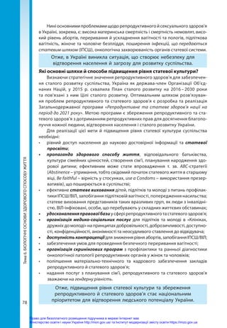 78
Тема
6.
БІОЛОГІЧНІ
ОСНОВИ
ЗДОРОВОГО
СПОСОБУ
ЖИТТЯ Нині основними проблемами щодо репродуктивного й сексуального здоров’я
в Україні, зокрема, є: висока материнська смертність і смертність немовлят, висо-
кий рівень абортів, переривання й ускладнення вагітності та пологів, підліткова
вагітність, жіноче та чоловіче безпліддя, поширення інфекцій, що передаються
статевим шляхом (ІПСШ), онкологічна захворюваність органів статевої системи.
Отже, в Україні виникла ситуація, що створює небезпеку для
відтворення населення й загрозу для розвитку суспільства.
Які основні шляхи й способи підвищення рівня статевої культури?
Визнаючи стратегічне значення репродуктивного здоров’я для забезпечен-
ня сталого розвитку суспільства, Україна як держава-член Організації Об’єд-
наних Націй, у 2015 р. схвалила План сталого розвитку на 2016 
– 
2030 роки
та пов’язані з ним Цілі сталого розвитку. Оптимальним шляхом розв’язуван-
ня проблем репродуктивного та статевого здоров’я є розробка та реалізація
Загальнодержавної програми «Репродуктивне та статеве здоров’я нації на
період до 2021 року». Метою програми є збереження репродуктивного та ста-
тевого здоров’я з дотриманням репродуктивних прав для досягнення благопо-
луччя кожної людини, відтворення населення і сталого розвитку України.
Для реалізації цієї мети й підвищення рівня статевої культури суспільства
необхідні:
•	 рівний доступ населення до науково достовірної інформації та статевої
просвіти;
•	 пропаганда здорового способу життя, відповідального батьківства,
культури сімейних цінностей, створення сім’ї, планування народження здо-
рової дитини; ефективним може стати впровадження т. зв. АВС-стратегії
(Аbstinence – утримання, тобто свідомий початок статевого життя в старшому
віці, Be faithful – вірність у стосунках, usе a Condoms – використання презер-
вативів), що поширюється в суспільстві;
•	 ефективне статеве виховання дітей, підлітків та молоді з питань профілак-
тики ІПСШ/ВІЛ, запобігання підлітковій вагітності, попередження насильства;
статеве виховання представників таких вразливих груп, як люди з інвалідні-
стю, ВІЛ-інфіковані, особи, що перебувають у складних життєвих обставинах;
•	 удосконаленняправовоїбази у сфері репродуктивного та статевого здоров’я;
•	 організація медико-соціальних послуг для підлітків та молоді в «Клініках,
дружніх до молоді» на принципах добровільності, доброзичливості, доступно-
сті, конфіденційності, анонімності та неосудливого ставлення до відвідувача;
•	 доступністьконтрацепції для зниження рівня абортів, запобігання ІПСШ/ВІЛ;
•	 забезпечення умов для проведення безпечного переривання вагітності;
•	 організація скринінгових програм з профілактики та ранньої діагностики
онкологічної патології репродуктивних органів у жінок та чоловіків;
•	 поліпшення матеріально-технічного та кадрового забезпечення закладів
репродуктивного й статевого здоров’я;
•	 надання послуг з планування сім’ї, репродуктивного та статевого здоров’я
зважаючи на гендерну рівність.
Отже, підвищення рівня статевої культури та збереження
репродуктивного й статевого здоров’я стає національним
пріоритетом для відтворення людського потенціалу України.
Право для безоплатного розміщення підручника в мережі Інтернет має
Міністерство освіти і науки України http://mon.gov.ua/ та Інститут модернізації змісту освіти https://imzo.gov.ua
 