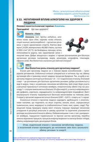 80
Тема
6.
БІОЛОГІЧНІ
ОСНОВИ
ЗДОРОВОГО
СПОСОБУ
ЖИТТЯ Убити – це випити вина, відчути в голові
неймовірну карусель щастя та радощів.
Юрій Винничук. Сни
§ 22.	 НЕГАТИВНИЙ ВПЛИВ АЛКОГОЛЮ НА ЗДОРОВ’Я
ЛЮДИНИ
Основні поняття й ключові терміни: Алкоголь.
Пригадайте! 	 Що таке здоров’я?
	 Біологія + Хімія
Алкоголь (лат. Spiritus aethylicus, алхі-
мічна назва aqua vitae, наукова назва етанол,
спирт винний, метилкарбінол) – органічна речо-
вина з групи одноатомних спиртів. Хімічна фор-
мула С2Н5ОН, молярна маса 46,068 г/моль, густина
0,7893 г/см³ (20 °C). Це безбарвна, прозора, летка,
легкозаймиста рідина, має характерний запах і
пекучий смак. Добре змішується з водою, є гарним розчинником для багатьох
органічних речовин (наприклад, жирів, алкалоїдів, хлорофілів, глікозидів,
ефірних олій). Яке біологічне значення цієї хімічної сполуки?
	ЗМІСТ
	 Яка біологічна роль етанолу для організму людини?
Етанол для організму людини не є повною мірою ксенобіотиком – чужо-
рідною речовиною. Ендогенний етанол утворюється в клітинах під час обміну
вуглеводів або в травному каналі завдяки процесам бродіння. Так, за добу в ки-
шечнику людини синтезується близько 1,0 – 1,5 г ендогенного етанолу. Етиловий
спирт – це розчинник для багатьох органічних речовин; добре розчиняється у
воді й жирах, тому є незамінним чинником метаболізму. Цей спирт бере участь
у регуляції проникності клітинних мембран, енергетичному обміні (під час роз-
кладу 1 г сполуки вивільняється близько 29 кДж енергії), у синтезі нейромедіато-
рів (дофамін, серотонін, норадреналін) та нейромодуляторів (ендорфіни). Вміст
внутрішнього етанолу підтримується багатьма механізмами на певному рівні.
У нормі у організмі людини міститься близько 0,001 – 0,015 г спирту на 1 л крові.
Екзогенний етанол в організм людини надходить здебільшого з алкоголь-
ними напоями, що поділяють на міцні (горілка, коньяк, віскі), середньоміцні
(шампанське, вино, медовуха) та слабоалкогольні (пиво, квас, кумис, сидр). Під-
вищений понад природну норму вміст етанолу порушує природні механізми
утворення й регуляції алкоголю в самому організмі та спричиняє різноманітні
розлади внутрішньоклітинного обміну. Найважливішими з них є такі: ушкоджен-
ня мембран, порушення гормональної та імунної систем організму, перебігу
окисно-відновних процесів, процесів енергоутворення та синтезу білків і ліпідів,
обміну нейромедіаторів, денатурація білків.
Отже, ендогенний етанол є чинником метаболізму людини,
а екзогенний етанол призводить до негативних змін його загального
обміну речовин та енергії.
Право для безоплатного розміщення підручника в мережі Інтернет має
Міністерство освіти і науки України http://mon.gov.ua/ та Інститут модернізації змісту освіти https://imzo.gov.ua
 