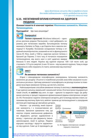 84
Тема
6.
БІОЛОГІЧНІ
ОСНОВИ
ЗДОРОВОГО
СПОСОБУ
ЖИТТЯ Щось безтілесне, нечисте, їдке й смердюче стало
для людей задоволенням і навіть необхідністю життя.
Х. В. Гуфеланд, німецький лікар
§ 23.	 НЕГАТИВНИЙ ВПЛИВ КУРІННЯ НА ЗДОРОВ’Я
ЛЮДИНИ
Основні поняття й ключові терміни: Нікотинова залежність. Нікотин.
Тютюнокуріння.
Пригадайте! 	 Що таке алкалоїди?
	Поміркуйте!
Тютюн справжній (Nicotiana tabacum) – одно-
річна рослина родини Пасльонові, з якої добувають си-
ровину для тютюнових виробів. Батьківщиною тютюну
вважають Болівію та Перу, а до Європи його завезли екс-
педиції Х. Колумба. Основним складником тютюну є от-
руйнийалкалоїднікотин,названийначестьфранцу­зького
посла Ж. Ніко, який у 1560 р. надіслав насіння тютюну з
Бразилії до Парижа. З того часу й почалося поширення
тютюнокуріння, від якого нині в світі щорічно вмирає
близько 6 млн людей. Україна від куріння втрачає 100 
– 
120 тисяч осіб, що
становить 13 % усіх смертей. Із них 10 тисяч – від пасивного куріння. Чому ж люди
добровільно себе отруюють й стають залежними від нікотину?
	ЗМІСТ
	 Як виникає тютюнова залежність?
Згідно з міжнародною класифікацією захворювань тютюнову залежність
включено до розділу «Психічні й поведінкові розлади внаслідок вживання психо-
активних речовин». Цей вид залежності класифікують як розлад психіки та пове-
дінки внаслідок вживання тютюну, що містить нікотин.
Найпоширенішим способом вживання тютюну й нікотину є тютюнокуріння.
Є ще куріння кальяну, жувальний і нюхальний тютюн. В останні роки поширюється
такий спосіб, як вейпінг (від англ. to vape – вдихати та видихати пару). Це добу-
вання нікотину в процесі парування ароматизованої рідини електронних сигарет
(іл. 45). Починаючи «курити» електронні сигарети, діти та молодь масово стають за-
лежними від нікотину. Крім того, вейпінг привчає до тютюнокуріння і є своєрідним
містком для переходу до звичайних цигарок.
Нікотин – це алкалоїд, який спричи-
няє залежність і є психоактивною ре-
човиною. Звикання зумовлене тим, що
нікотин сприяє вивільненню дофамінів,
які збуджують центри задоволення в
мозку, і пригнічує дію ферменту (моно-
аміноксидази), який їх руйнує. Людина
відчуває насолоду і відчуття задоволен-
ня від куріння. Саме це й призводить до
Іл. 45. Будова електронних сигарет
першого покоління
Капсула з
нікотином
Розпилювач
Вмонтований
акумулятор
Світлодіод
(індикатор)
Регулятор
напруги
Спіраль
нагрівання
Камера
випаро­
вування
Право для безоплатного розміщення підручника в мережі Інтернет має
Міністерство освіти і науки України http://mon.gov.ua/ та Інститут модернізації змісту освіти https://imzo.gov.ua
 