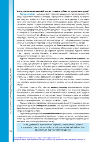 86
Тема
6.
БІОЛОГІЧНІ
ОСНОВИ
ЗДОРОВОГО
СПОСОБУ
ЖИТТЯ У чому полягає негативний вплив тютюнокуріння на організм людини?
Тютюнокуріння – вдихання диму тліючого висушеного листя тютюну. Уся
шкода куріння пов’язана насамперед з процесом спалювання тютюну й утворен-
ням диму, що вдихається. З тютюновим димом в організм людини потрапляють
сотні хімічних речовин, більшість з яких чинять шкідливу дію на організм людини.
Це нікотин, чадний газ, синильна кислота, радіоактивні елементи (Полоній, Радон),
сполуки важких металів (Плюмбуму, Кадмію), ефірні масла, спирти (метанол, бута-
нол), альдегіди (формальдегід, ацетальдегід) та ін. Понад 40 речовин чинять канце-
рогенну дію, тобто стимулюють утворення і розвиток злоякісних (ракових) пухлин.
Нікотин не вписаний до офіційного переліку канцерогенних речовин. Наукова
література свідчить, що нікотин не сприяє розвитку раку в здорових тканинах і
не має мутагенних властивостей, але прискорює ріст і міграцію наявних ракових
клітин, а також сприяє перетворенню деяких передракових клітин на ракові.
Тютюновий дим упливає передусім на дихальну систему. Починається з
того, що тютюновий дим контактує зі слизовими оболонками верхніх дихальних
шляхів, знижуючи їх опірність до інфекцій. Прямим наслідком куріння тютюну
є часті риніти, трахеїти, бронхіти, хронічні пневмонії. Найбільш поширеним
наслідком тютюнокуріння є рак легень.
Куріння надзвичайно шкідливо впливає на стан кровоносної системи. Че-
рез звуження судин під дією нікотину може порушитися живлення серцевого
м’яза. Кров, що циркулює в організмі людини, яка курить, збіднена на кисень,
тому що близько 10 % гемоглобіну зв’язуються з молекулами чадного газу з утво-
ренням карбоксигемоглобіну. Дефіцит кисню зумовлює зростання рівня ліпідів і
холестерину у крові, що в подальшому спричиняє серцеву недостатність та ате-
росклеротичне ураження судин. У людей, які курять на відміну від людей, які не
курять, в 2–3 рази частіше розвиваються інфаркт, стенокардія.
Під час тютюнокуріння виникають запальні процеси органів травної системи
і, як наслідок, хронічні гастрити, ентерити, виразки шлунка й дванадцятипалої
кишки.
Складові тютюну згубно діють на нервову систему, спричиняючи в ній різ-
ного роду розлади. У людини, яка курить, спостерігається знижена розумова
працездатність, послаблюються пам’ять і вольові якості. Крім того, вона відчуває
підвищену дратівливість, у неї порушений процес засинання, вона часто відчу-
ває головний біль. Під впливом систематичної дії нікотину на судинну систему
головного мозку розвивається склероз мозкових судин.
Тривале отруєння організму тютюновим димом може бути однією з причин
порушення функцій ендокринної системи. Від куріння надмірно посилюється
функція щитоподібної залози, порушуються діяльність статевих залоз, вироблен-
ня тропних гормонів та ін.
Звуження судин органів статевої системи під впливом куріння негативно
позначається на розмноженні та дозріванні статевих клітин як у чоловіків, так і у
жінок, а у вагітних спричиняє кисневе голодування плода і зумовлює ускладнен-
ня й вади внутрішньоутробного розвитку.
Отже, дихальна, кровоносна, нервова, ендокринна, травна,
статева системи – це перелік систем організму, які найчастіше
вражаються під час тютюнокуріння.
Право для безоплатного розміщення підручника в мережі Інтернет має
Міністерство освіти і науки України http://mon.gov.ua/ та Інститут модернізації змісту освіти https://imzo.gov.ua
 