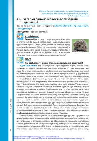 Тема
5.
АДАПТАЦІЇ
8
Адаптації є пристосуваннями, що постійно виникають,
змінюються, вдосконалюються та інколи зникають.
М. В. Тимофєєв-Ресовський
§ 2.	 ЗАГАЛЬНІ ЗАКОНОМІРНОСТІ ФОРМУВАННЯ
АДАПТАЦІЙ
Основні поняття й ключові терміни: АДАПТАЦІОГЕНЕЗ. Преадаптація.
Постадаптація.
Пригадайте!	 Що таке адаптації?
	 У світі цікавого
Їжакоподібні – ряд ссавців надряду Комахоїд-
ні (Insectivora). Це одна з найдавніших і найпримітивніших
груп плацентарних ссавців, до якої належать 24 види, серед
яких їжак білочеревий (Erinaceus roumanicus), поширений в
Україні. Відмінністю їжаків є наявність твердих голок. Так, у
дорослого їжака їх до 16 тисяч, довжина – 2–3 см, а товщина
– близько 1 мм. Цікаво, як виникла ця адаптація їжаків?
	ЗМІСТ
	 Які особливості різних способів формування адаптацій?
АДАПТАЦІОГЕНЕЗ (від лат. adaptatio – пристосування і грец. генезис – по-
ходження ) – процес формування нових пристосувань або удосконалення існу-
ючих до певних умов існування завдяки зміні генетичної структури популяції
під дією еволюційних чинників. Механізм цього процесу полягає у формуванні
корисних ознак в організмів певної популяції, що є елементарною одиницею
еволюції. Процес формування адаптацій починається найчастіше з появи дріб-
них спадкових ознак в окремих особин (елементарний еволюційний матеріал).
Так, у предків їжаків тіло було вкрите густою жорсткою шерстю. У окремих ор-
ганізмів завдяки спадковій мінливості виникла мутація, що зумовила появу
окремих жорсткіших волосин. Схрещування цих особин супроводжувалося
взаємодією мутаційного алеля з іншими алельними або неалельними генами
і формуванням густішого колючого покриву, що сприяло кращому захисту від
хижаків. Цю зміну волосяного покриву «посилив» природній добір. Більш при-
стосовані особини давали численне потомство, ознака поширювалася, що при-
вело до стійкої зміни генетичної структури популяції (елементарне еволюційне
явище). Відбулося виникнення адаптації. Появу в популяції вдалого фенотипу ще
не можна вважати адаптацією. Вона має місце лише після формування ознаки
у більшості особин популяції. Цей спосіб формування пристосувань називають
комбінативним і вважають найпоширенішим у природі.
Основу нового пристосування часто становить структура, яка сформувалася
раніше і виконувала певну функцію, а за зміни умов існування набула і нової функ-
ції. Наприклад, черепашки молюсків, що сформувалися у водному середовищі,
стали корисними під час опанування суходолу, захищаючи організм не лише від
хижаків, а й від пересихання. Оперення птахів виникло для регуляції температури
тіла, а згодом адаптовано для польоту; луска акул, що формувалась для захисту,
Право для безоплатного розміщення підручника в мережі Інтернет має
Міністерство освіти і науки України http://mon.gov.ua/ та Інститут модернізації змісту освіти https://imzo.gov.ua
 