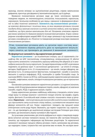 89
§
24.
Негативний
вплив
наркотиків
на
здоров’я
людини
приклад, нікотин впливає на ацетилхолінові рецептори, сприяє вивільненню
дофамінів, пригнічує дію ферменту (моноамінооксидази), що їх руйнує.
Вживання психоактивних речовин веде до таких негативних проявів
поведінки людини, як тютюнокуріння, алкоголізм, токсикоманія, наркотизм,
наркоманія. Загальною особливістю цих явищ є звикання та формування фізич-
ної та (або) психічної залежності. Залежність від психоактивних речовин –
це комплекс фізіологічних і психічних явищ, за яких вживання речовини починає
посідати більш важливе значення в системі цінностей людини, аніж інші форми
поведінки, що були раніше важливішими для неї. Основною описовою характе-
ристикою залежності є бажання вживати психоактивні речовини. Згідно з міжна-
родним класифікатором хвороб МКХ-10 всі види залежності від психоактивних
речовин класифікують як «Психічні та поведінкові розлади внаслідок вживання
психоактивних речовин».
Отже, психоактивні речовини діють на організм через «систему вина-
город», змінюючи нервову діяльність дією на проходження імпульсів
через синапси, що призводить до звикання й виникнення залежності.
Як формується залежність від наркотичних речовин?
Наркотичні речовини – це психоактивні сполуки, що: а) справляють спе-
цифічну дію на ЦНС (заспокійливу, стимулювальну, галюциногенну); б) здатні
спричиняти залежність і становлять серйозну небезпеку для здоров’я; в) їх зако-
нодавчо внесено до списку наркотиків. За характером впливу на ЦНС ці речовини
поділяють на декілька груп: 1) заспокійливі (депресанти) – це опіати й опіоїди,
метадон, барбітурати та ін.; 2) стимулювальні – це кокаїн, похідні ефедріну, ам-
фетаміни та ін.; 3) галюциногенні (фантастики, психоделіки)– канабіс (з коноплі),
мескалін (з кактуса лофофора), ЛСД, псилоцібін (з грибів Псілоцібе) тощо. За
оцінками ВООЗ, станом на 2016 р. найпоширенішими наркотичними речовинами
є канабіс, амфетаміни, кокаїн, опіоїди й психотропні речовини, що не призначені
лікарем.
Основними шляхами вживання наркотичних речовин є: а) куріння (конопля,
гашиш, опій); б) внутрішньовенне введення (героїн, кокаїн, ефедрон); в) ковтання
(канабіс, кодеїн, ЛСД); г) вдихання (кокаїн, героїн).
Серед наркотичних речовин найбільшу небезпеку становлять опіати (алка-
лоїди маку) та опіоїди (аналоги і синтетичні похідні опіатів). Це морфін, кодеїн,
героїн, фентаніл. В англійській мові словом «narcotic» позначають лише ці речо-
вини. Наркотики – хімічні речовини рослинного або синтетичного походження,
що спричиняють зміну психічного стану людини, систематичне вживання яких
формує залежність від них. Назва «наркотики» походить від грецької назви
електричних скатів роду Нарки. Вважають, що термін «наркотик» (гр. наркоти-
кос – те, що призводить до заціпеніння) вперше застосував Гіппократ для опису
речовин, що викликають втрату чутливості або параліч.
За сучасними уявленнями, дія опіатів відбувається через стимуляцію ендор­
фінів (опіатної системи головного мозку), які повністю або частково блокують
синапси, що передають інформацію від больових рецепторів. За наркотичної
залежності внутрішні процеси обміну речовин стають залежними від речовин,
що надходять ззовні, існувати без них організм вже не може. Як наслідок вини-
Право для безоплатного розміщення підручника в мережі Інтернет має
Міністерство освіти і науки України http://mon.gov.ua/ та Інститут модернізації змісту освіти https://imzo.gov.ua
 