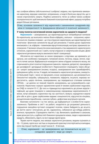 90
Тема
6.
БІОЛОГІЧНІ
ОСНОВИ
ЗДОРОВОГО
СПОСОБУ
ЖИТТЯ кає синдром відміни (абстинентний синдром): людина, яка припинила вживан-
ня наркотику, відчуває комплекс неприємних, а іноді й болісних відчуттів, що із
часом спричиняють смерть. Подібна залежність тягне за собою також синдром
толерантності: щоб викликати бажаний психотропний ефект, щоразу потрібно
дедалі більше речовини.
Отже, основою залежності від наркотиків є виникнення синдромів від-
міни й толерантності та формування фізичної й психічної залежності.
У чому полягає негативний вплив наркотиків на здоров’я людини?
Наркоманія – захворювання, що характеризується непереборним потягом
до наркотиків, що викликає в малих дозах ейфорію, у великих – оглушення, нарко-
тичний сон. Іншими словами – це стан отруєння наркотиком, що характеризується
психічною і фізичною залежністю від дії цієї речовини. У малих дозах наркотики
викликають т. зв. ейфорію – помилкове відчуття веселощів, настрою, приємного за-
спокоєння. У великих кількостях вони викликають стан вираженого наркотичного
сп’яніння, наркотичний сон і навіть гострі отруєння зі смертельним кінцем. Деякі
наркотичні речовини можуть викликати ілюзії і галюцинації.
Абсолютно всі наркотики за своєю природою є отрутами, що вражають усі
органи, але особливо страждають головний мозок, печінка, серце, легені, нир-
ки й статеві залози. Відбуваються незворотні зміни в будові головного мозку, які
спричиняють різні психічні порушення (амнезія, параноя, депресія), призводять
до шизофренії і деградації особистості. Наркозалежні страждають через абсце-
си і шкірні захворювання (екзема, псоріаз), захворювання вен (тромбофлебіт),
руйнування зубів, кісток. У людей, які вживають наркотичні речовини, знижуєть-
ся больовий поріг, і вони не відчувають ознак захворювання, що розвивається.
Онкологічні хвороби, туберкульоз, пневмонія, інфаркти, інсульти, ниркова не-
достатність, цироз печінки, захворювання, що передаються статевим шляхом
(ЗПСШ), – це далеко не повний перелік захворювань, що супроводжують нар-
команію. Наркотики страшні зараженням крові й такими серйозними недугами,
як СНІД та гепатит В і С. До того ж підвищується вразливість до різних вірусів і
інфекцій, що дуже поширені в навколишньому середовищі наркозалежного. У
жінок, котрі вживають наркотики під час вагітності, можуть народитися мертві
діти або ж діти з дуже серйозними вадами: клишоногістю, відсутністю кінцівок,
розщепленим піднебінням, «заячою губою», дефектами внутрішніх органів.
Важливо наголосити і на тих змінах, що відбуваються з особистістю нарко-
залежного. Проблеми в сім’ї і на роботі, нездатність до розумової діяльності,
порушення емоційно-чуттєвої складової психіки, повна байдужість до всього,
до життя свого і оточуючих, до їжі, задоволень, небажання що-небудь робити,
вчитися, працювати. Страждають пам’ять і зір. Виникають проблеми із законом,
адже дози ростуть, а здібностей і бажання працювати немає, люди з наркоманією
крадуть, обманюють, йдуть на все заради однієї дози.
Термін життя людини, яка вживає наркотичні речовини, медики оцінюють в
10 – 12 років, проте все частіше в лікувальній практиці спостерігаються випадки,
коли від першої проби до смерті минає 6 – 8 місяців.
Отже, наркоманія – це захворювання, що позначається на усіх
складових здоров’я і веде до смерті.
Право для безоплатного розміщення підручника в мережі Інтернет має
Міністерство освіти і науки України http://mon.gov.ua/ та Інститут модернізації змісту освіти https://imzo.gov.ua
 