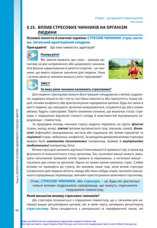 92
Тема
6.
БІОЛОГІЧНІ
ОСНОВИ
ЗДОРОВОГО
СПОСОБУ
ЖИТТЯ Стрес – це аромат і смак життя.
Ганс Сельє
§ 25.	 ВПЛИВ СТРЕСОВИХ ЧИННИКІВ НА ОРГАНІЗМ
ЛЮДИНИ
Основні поняття й ключові терміни: СТРЕСОВІ ЧИННИКИ. Стрес-систе-
ма. Загальний адаптаційний синдром.
Пригадайте!	 Що таке гомеостаз, адаптація?
	Поміркуйте!
Ми звикли вважати, що стрес – реакція ор-
ганізму на дію неприємного або шкідливого чинника.
Але фізичні навантаження й заняття спортом – це чин-
ники, що мають корисне значення для людини. Чому
і за яких умов ці чинники можуть стати стресовими?
	ЗМІСТ
	 За яких умов чинники називають стресовими?
Для людини стресорами можуть бути тривале голодування з метою схуднен-
ня, надмірна кількість їжі і пиття, постійна самотність або присутність інших лю-
дей, впливи конфлікту або довгоочікуване народження дитини. Будь-які зміни в
житті людини, що змушують організм напружуватися, готуватися до дій у нових
умовах, будуть стресорами. Проте головною ознакою, що визначає статус стре-
сора, є порушення відносної сталості складу й властивостей внутрішнього се­
редовища – гомеостазу.
За природою впливу чинники стресу людини поділяють на групи: фізичні
(спека, холод, вітер), хімічні (впливи вуглекислого газу, токсинів, солей), біоло­
гічні (інфекційні захворювання, нестача або надлишок їжі, вплив паразитів) та
соціальні (страх, небезпека, конфлікти). За вихідним джерелом впливу стресори
можуть бути зовнішніми (екзогенними) (наприклад, травми) й внутрішніми
(ендогенними) (наприклад, біль).
Вплив стресорів залежить від їхньої інтенсивності й тривалості дії, а також від
фізичного й психологічного стану організму. Так, позитивні емоції можуть змен-
шити негативний тривалий вплив тривоги й переживань, а негативні емоції  –
посилити дію спеки на організм. Однак не кожен вплив викликає стрес. Слабкі
впливи не приводять до стресу, він виникає лише тоді, коли вплив стресора
(незвичного для людини об’єкта, явища або яких-небудь інших чинників зовніш-
нього середовища) перевершує звичайні пристосувальні можливості організму.
Отже, СТРЕСОВІ ЧИННИКИ, або стресори, – це будь-які достатньо
сильні впливи подразників середовища, що можуть спричинити
порушення гомеостазу.
Який механізм впливу стресових чинників?
Дія стресорів починається з порушення гомеостазу, що є сигналом для ак-
тивації вищих регуляторних центрів, які, в свою чергу, активують регуляторну
стрес-систему. Вона складається з центральної та периферичної ланок, які
Право для безоплатного розміщення підручника в мережі Інтернет має
Міністерство освіти і науки України http://mon.gov.ua/ та Інститут модернізації змісту освіти https://imzo.gov.ua
 