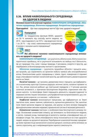 96
Тема
6.
БІОЛОГІЧНІ
ОСНОВИ
ЗДОРОВОГО
СПОСОБУ
ЖИТТЯ Тільки здорова Природа здатна підтримувати здоров’я людини.
В. Кукса
§ 26.	 ВПЛИВ НАВКОЛИШНЬОГО СЕРЕДОВИЩА
НА ЗДОРОВ’Я ЛЮДИНИ
Основніпоняттяйключовітерміни:НАВКОЛИШНЄСЕРЕДОВИЩЕ.Абіо­
тичне середовище. Біотичне середовище. Антропічне середовище.
Пригадайте! 	 Що таке середовище життя? Що таке здоров’я людини?
	Поміркуйте!
За твердженням фахівців ВООЗ, здоров’я
на 50  % залежить від способу життя людини, на
20 % – від спадковості, на 10 % – від медичних послуг
і на 20  % – від стану навколишнього середовища.
А якими є чинники цього середовища?
	ЗМІСТ
	 Які абіотичні чинники навколишнього середовища вплива-
ють на здоров’я людини?
НАВКОЛИШНЄ СЕРЕДОВИЩЕ – це сукупність абіотичного, біотичного й ан-
тропічного середовищ, які в сукупності впливають на людину та її діяльність.
Це усі природні тіла, сили і явища природи, її речовина, енергія й простір, що
перебувають в безпосередньому контакті з організмами.
Абіотичне середовище – сукупність природних об’єктів і процесів нежи-
вої природи, що справляють на організм людини прямий або опосередкований
вплив. Компонентами цього середовища є земля, ґрунт, поверхневі й підземні
води, атмосферне повітря і космічний простір, що забезпечують умови існування
життя на Землі.
Космічні чинники – це чинники, джерелами яких є процеси, що відбувають-
ся в космічному просторі (сонячна радіація, місячне світло, космічні промені та
ін.). Так, вплив сонячної радіації, що пов’язаний передусім з 11-річним циклом
сонячної активності, є причиною багаторічних біоритмів; спричинені нею збу-
рення магніто- та йоносфери Землі порушують діяльність серцево-судинної та
нервової систем. Іншим чинником є ультрафіолетове випромінювання, що у не-
великих дозах корисне, а в значних – небезпечне.
Геофізичні чинники визначаються процесами, що відбуваються на Землі
(магнітне поле, земне тяжіння, сейсмічність, вулканічна діяльність). Так, магнітне
поле Землі організм людини не відчуває, але реагує на його впливи передусім
функціональними змінами нервової, кровоносної систем й мозкової діяльності.
Кліматичні чинники пов’язані з особливостями багаторічного режиму по-
годи. Основними елементами клімату, що впливають на благополуччя людини,
є світло, газовий склад, температура й вологість повітря, атмосферний тиск, ат-
мосферні опади. Так, зміни атмосферного тиску позначаються на стані здоров’я
людей, хворих на артрити й артрози. Перебування в малоосвітленому середови-
щі може призвести до виникнення сезонної депресії, оскільки світло впливає на
синтез серотоніну, що є нейромедіатором гарного самопочуття.
10 %
20 %
Умови
навколишнього
середовища
Медичні
послуги
Спосіб
життя
Спадковість
50 %
20 %
Право для безоплатного розміщення підручника в мережі Інтернет має
Міністерство освіти і науки України http://mon.gov.ua/ та Інститут модернізації змісту освіти https://imzo.gov.ua
 