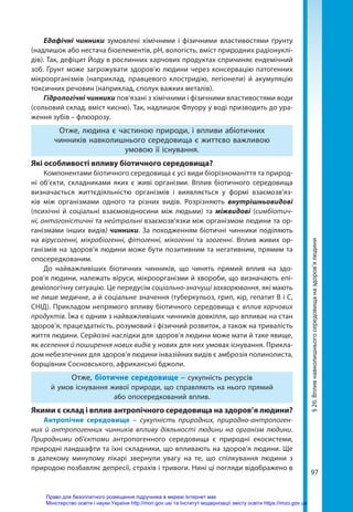 97
§
26.
Вплив
навколишнього
середовища
на
здоров’я
людини
Едафічні чинники зумовлені хімічними і фізичними властивостями ґрунту
(надлишок або нестача біоелементів, рН, вологість, вміст природних радіонуклі-
дів). Так, дефіцит Йоду в рослинних харчових продуктах спричиняє ендемічний
зоб. Ґрунт може загрожувати здоров’ю людини через консервацію патогенних
мікроорганізмів (наприклад, правцевого клостридію, легіонели) й акумуляцію
токсичних речовин (наприклад, сполук важких металів).
Гідрологічні чинники пов’язані з хімічними і фізичними властивостями води
(сольовий склад, вміст кисню). Так, надлишок Флуору у воді призводить до ура-
ження зубів – флюорозу.
Отже, людина є частиною природи, і впливи абіотичних
чинників навколишнього середовища є життєво важливою
умовою її існування.
Які особливості впливу біотичного середовища?
Компонентами біотичного середовища є усі види біорізноманіття та природ-
ні об’єкти, складниками яких є живі організми. Вплив біотичного середовища
визначається життєдіяльністю організмів і виявляється у формі взаємозв’яз-
ків між організмами одного та різних видів. Розрізняють внутрішньовидові
(психічні й соціальні взаємовідносини між людьми) та міжвидові (симбіотич-
ні, антагоністичні та нейтральні взаємозв’язки між організмом людини та ор-
ганізмами інших видів) чинники. За походженням біотичні чинники поділяють
на вірусогенні, мікробіогенні, фітогенні, мікогенні та зоогенні. Вплив живих ор-
ганізмів на здоров’я людини може бути позитивним та негативним, прямим та
опосередкованим.
До найважливіших біотичних чинників, що чинять прямий вплив на здо-
ров’я людини, належать віруси, мікроорганізми й хвороби, що визначають епі-
деміологічну ситуацію. Це передусім соціально-значущі захворювання, які мають
не лише медичне, а й соціальне значення (туберкульоз, грип, кір, гепатит В і С,
СНІД). Прикладом непрямого впливу біотичного середовища є вплив харчових
продуктів. Їжа є одним з найважливіших чинників довкілля, що впливає на стан
здоров’я, працездатність, розумовий і фізичний розвиток, а також на тривалість
життя людини. Серйозні наслідки для здоров’я людини може мати й таке явище,
як вселення й поширення нових видів у нових для них умовах існування. Прикла-
дом небезпечних для здоров’я людини інвазійних видів є амброзія полинолиста,
борщівник Сосновського, африканські бджоли.
Отже, біотичне середовище – сукупність ресурсів
й умов існування живої природи, що справляють на нього прямий
або опосередкований вплив.
Якими є склад і вплив антропічного середовища на здоров’я людини?
Антропічне середовище – сукупність природних, природно-антропоген-
них й антропогенних чинників впливу діяльності людини на організм людини.
Природними об’єктами антропогенного середовища є природні екосистеми,
природні ландшафти та їхні складники, що впливають на здоров’я людини. Ще
в далекому минулому лікарі звернули увагу на те, що спілкування людини з
природою позбавляє депресії, страхів і тривоги. Нині ці погляди відображено в
Право для безоплатного розміщення підручника в мережі Інтернет має
Міністерство освіти і науки України http://mon.gov.ua/ та Інститут модернізації змісту освіти https://imzo.gov.ua
 