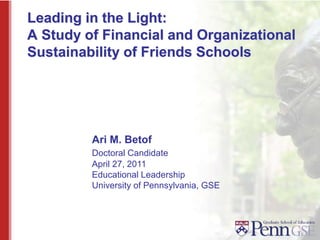 Leading in the Light:
A Study of Financial and Organizational
Sustainability of Friends Schools
Ari M. Betof
Doctoral Candidate
April 27, 2011
Educational Leadership
University of Pennsylvania, GSE
 