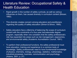 Literature Review: Occupational Safety &
Health Education
• Rapid growth in the number of safety curricula, as well as various
influences on them, has caused diversity in curriculum content (Brauer,
1992).
• This diversity creates concern among educators and practitioners
regarding the quality of safety education (Simon & Simon, 1995).
• Safety educators face a dilemma of balancing the scope of curriculum
content with the constraints of a four-year baccalaureate degree
program, especially when one considers that the safety professional’s
role has expanded into areas such as risk management, ergonomics,
and environmental safety (Academic Accreditation Council, 1991).
• To perform their professional functions, the safety professional must
have education, training and experience in a common body of
knowledge. Safety professionals need to have fundamental knowledge
of physics, chemistry, biology, physiology, statistics, mathematics,
industrial processes, business, communication and psychology.
(Adams, 2001, p. 27)
 