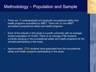 Methodology – Population and Sample
• There are 13 undergraduate and graduate occupational safety and
health programs accredited by ABET. There are 30 non-ABET
accredited occupational safety and health programs.
• Each of the schools in this study is a public university with an average
student population of 15,000. There is an average of 60 students
currently studying in the occupational safety and health programs for the
schools participating in this study.
• Approximately, 2750 students have graduated from the occupational
safety and health programs participating in this study.
 