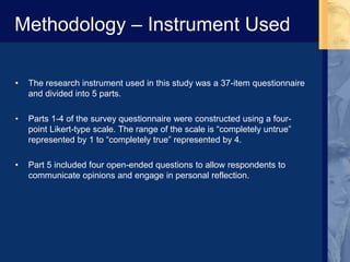 Methodology – Instrument Used
• The research instrument used in this study was a 37-item questionnaire
and divided into 5 parts.
• Parts 1-4 of the survey questionnaire were constructed using a four-
point Likert-type scale. The range of the scale is “completely untrue”
represented by 1 to “completely true” represented by 4.
• Part 5 included four open-ended questions to allow respondents to
communicate opinions and engage in personal reflection.
 