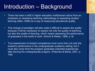 Introduction – Background
• There has been a shift in higher education institutional culture from an
emphasis on assessing teaching methodology to assessing student
learning (Allen, 2006) as a way of measuring educational quality.
• This change of paradigm will also make it difficult to assess the quality
because it will be necessary to assess not only the quality of teaching,
but also the quality of learning, which means assessing the performance
of graduates in the world of work. (Hirsch & Weber, 1999, p. 9)
• True assessment of student competence must come from not only the
student’s performance in the undergraduate academic setting; but it
must also come from the program graduates extended experiences
after leaving the undergraduate program. (Palomba & Banta, 2001, p.
156)
 